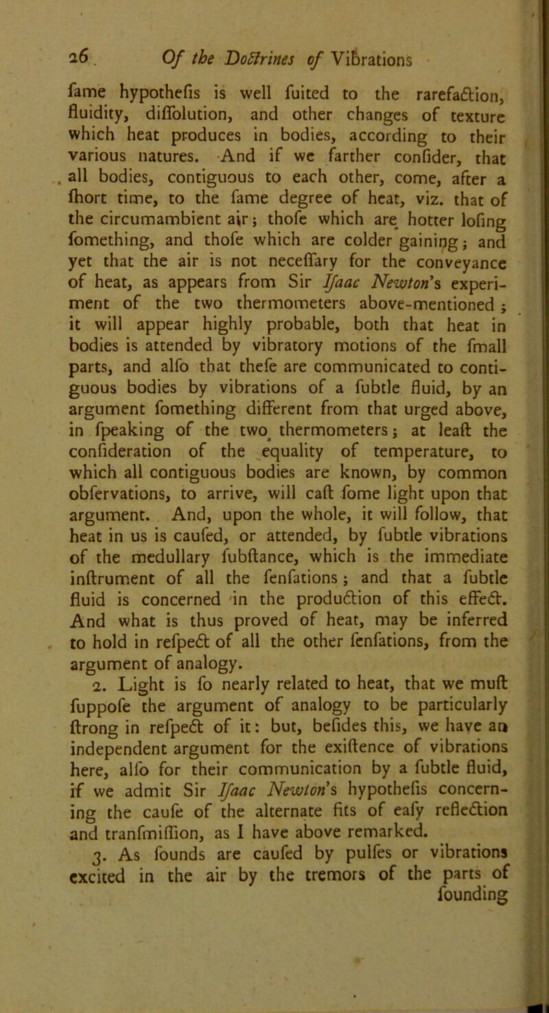 fame hypothefis is well fuited to the rarefaction, fluidity, diflblution, and other changes of texture which heat produces in bodies, according to their various natures. And if we farther confider, that , all bodies, contiguous to each other, come, after a ftiort time, to the fame degree of heat, viz. that of the circumambient air; thofe which are hotter lofing fomething, and thofe which are colder gaining j and yet that the air is not necefiary for the conveyance of heat, as appears from Sir Ifaac Newton's experi- ment of the two thermometers above-mentioned ; it will appear highly probable, both that heat in bodies is attended by vibratory motions of the fmall parts, and alfo that thefe are communicated to conti- guous bodies by vibrations of a fubtle fluid, by an argument fomething different from that urged above, in fpeaking of the two thermometers; at leaft the consideration of the equality of temperature, to which all contiguous bodies are known, by common obfervations, to arrive, will cafl: fome light upon that argument. And, upon the whole, it will follow, that heat in us is caufed, or attended, by fubtle vibrations of the medullary fubftance, which is the immediate inftrument of all the fenfations j and that a fubtle fluid is concerned in the production of this effect. And what is thus proved of heat, may be inferred to hold in refpect of all the other fenfations, from the argument of analogy. 2. Light is fo nearly related to heat, that we mult fuppofe the argument of analogy to be particularly ftrong in refpect of it: but, befides this, we have an independent argument for the exiftence of vibrations here, alfo for their communication by a fubtle fluid, if we admit Sir Ifaac Newton's hypothefis concern- ing the caufe of the alternate fits of eafy reflection and tranfmiflion, as I have above remarked. 3. As founds are caufed by pulfes or vibrations excited in the air by the tremors of the parts of founding