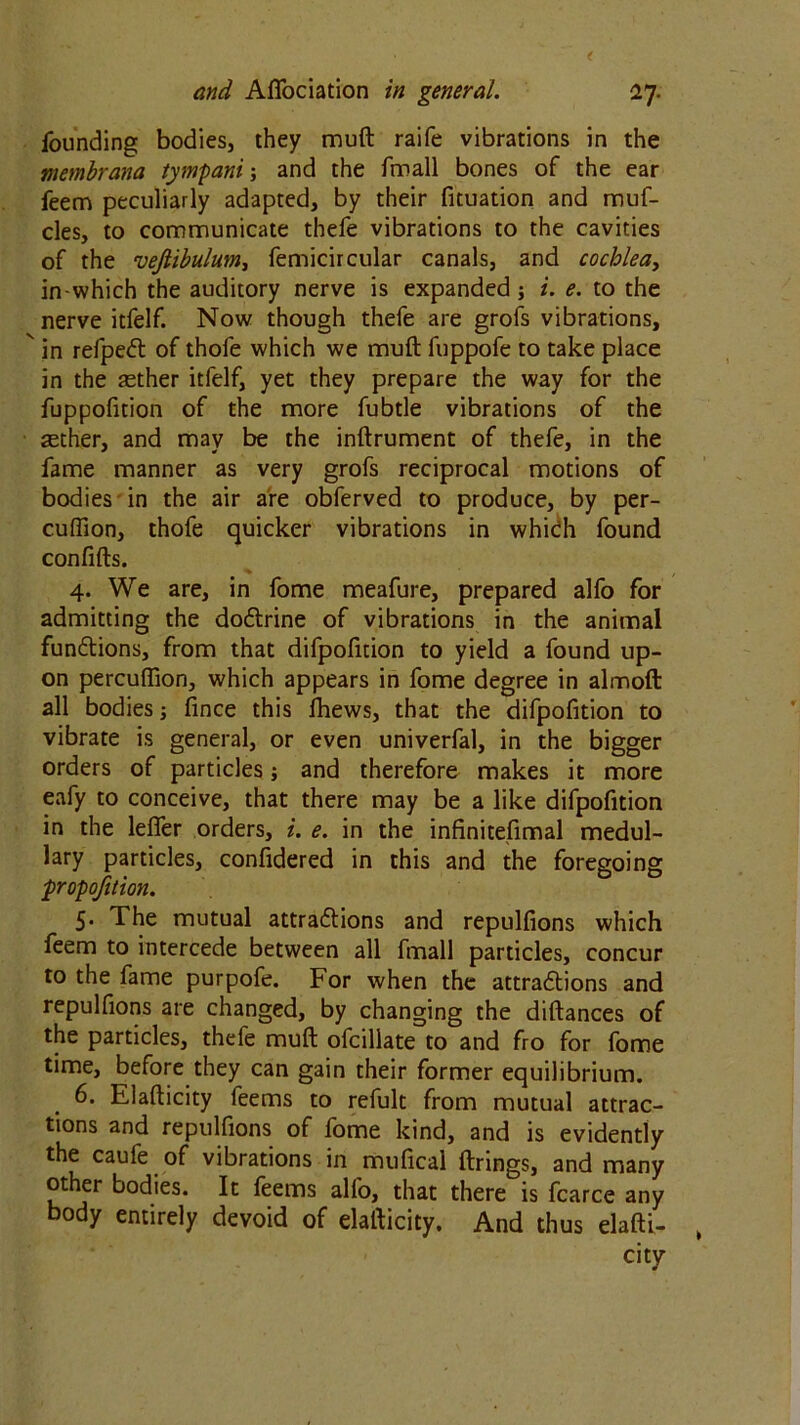 founding bodies, they muft raife vibrations in the membrana tympani; and the fmall bones of the ear feem peculiarly adapted, by their fituation and muf- cles, to communicate thefe vibrations to the cavities of the vefiibulum, femicircular canals, and cochlea, in-which the auditory nerve is expanded; i. e. to the nerve itfelf. Now though thefe are grofs vibrations,  in refpect of thole which we muft fuppofe to take place in the aether itfelf, yet they prepare the way for the fuppofition of the more fubtle vibrations of the aether, and may be the inftrument of thefe, in the fame manner as very grofs reciprocal motions of bodies in the air are obferved to produce, by per- cuffion, thofe quicker vibrations in which found confifts. 4. We are, in fome meafure, prepared alfo for admitting the doctrine of vibrations in the animal functions, from that difpofition to yield a found up- on percufiion, which appears in fome degree in almoft all bodies; lince this fhews, that the difpofition to vibrate is general, or even univerfal, in the bigger orders of particles; and therefore makes it more eafy to conceive, that there may be a like difpofition in the lefler orders, i. e. in the infinitefimal medul- lary particles, confidered in this and the foregoing propofition. 5. The mutual attractions and repulfions which feem to intercede between all fmall particles, concur to the fame purpofe. For when the attractions and repulfions are changed, by changing the diftances of the particles, thefe muft ofcillate to and fro for fome time, before they can gain their former equilibrium. . 6- Elafticity feems to refult from mutual attrac- tions and repulfions of fome kind, and is evidently the caufe of vibrations in mufical firings, and many other bodies. It feems alfo, that there is fcarce any body entirely devoid of elafticity. And thus elafti- city