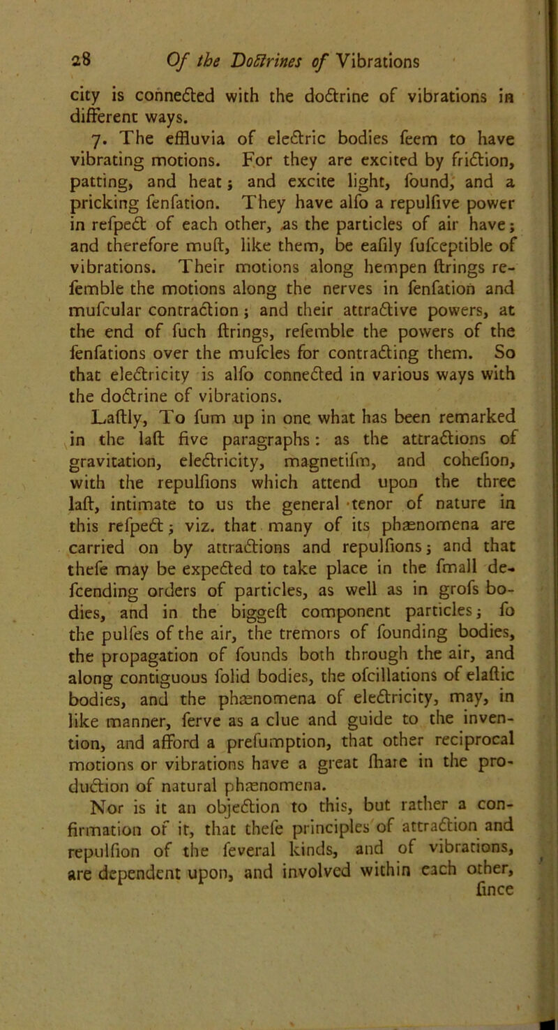 city is connected with the doCtrine of vibrations in different ways. 7. The effluvia of eleCtric bodies feem to have vibrating motions. For they are excited by friClion, patting, and heat j and excite light, found, and a pricking fenfation. They have alfo a repulfive power in refpeCt of each other, as the particles of air have; and therefore muft, like them, be eafily fufceptible of vibrations. Their motions along hempen firings re- femble the motions along the nerves in fenfation and mufcular contraction; and their attractive powers, at the end of fuch firings, referable the powers of the lenfations over the mufcles for contracting them. So that electricity is alfo connected in various ways with the doCtrine of vibrations. Laflly, To fum up in one what has been remarked in the lafl five paragraphs: as the attractions of gravitation, eleClricity, magnetifm, and cohefion, with the repulfions which attend upon the three lafl, intimate to us the general tenor of nature in this refpeCl; viz. that many of its phasnomena are carried on by attractions and repulfions; and that thefe may be expeCted to take place in the fmall de- fending orders of particles, as well as in grofs bo- dies, and in the biggeft component particles j fo the pulles of the air, the tremors of founding bodies, the propagation of founds both through the air, and along contiguous folid bodies, the ofcillations of elaftic bodies, and the phenomena of eleClricity, may, in like manner, ferve as a clue and guide to the inven- tion, and afford a prefumption, that other reciprocal motions or vibrations have a great fhare in the pro- duction of natural phenomena. Nor is it an objection to this, but rather a con- firmation of it, that thefe principles of attraction and repulfion of the feveral kinds, and of vibrations, are dependent upon, and involved within each other, fmce