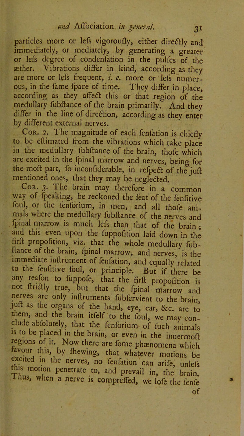 particles more or lefs vigoroufly, either diredtly and immediately, or mediately, by generating a greater or lefs degree of condenfation in the pulfes of the aether. Vibrations differ in kind, according as they are more or lefs frequent, i. e. more or lefs numer- ous, in the fame fpace of time. They differ in place, according as they affeft this or that region of the medullary fubftance of the brain primarily. And they differ in the line of diredtion, according as they enter by different external nerves. Cor. 2. The magnitude of each fenfation is chiefly to be eftimated from the vibrations which take place in the medullary fubftance of the brain, thofe which are excited in the fpinal marrow and nerves, beino- for the moft part, fo inconfiderable, in refpedb of thejuft mentioned ones, that they may be negledted. Cor. j. The brain may therefore in a common way of fpeaking, be reckoned the feat of the fenfitive foul, or the fenforium, in men, and all thofe ani- mals where the medullary fubftance of the nerves and fpinal marrow is much lefs than that of the brain ; and this even upon the fuppofition laid down in the firft propofition, viz. that the whole medullary fub- ftance of the brain, fpinal marrow, and nerves, is the immediate inftrument of fenfation, and equally related to the fenfitive foul, or principle. But if there be any reafon to fuppofe, that the firft propofition is not ftriftly true, but that the fpinal marrow and nerves are only inftruments fubfervient to the brain, juft as the organs of the hand, eye, ear, &c. are to them, and the brain itfelf to the foul, we may con- clude abfolutely, that the fenforium of fuch animals is to be placed in the brain, or even in the innermoft regions of it. Now there are fome phenomena which avour this, by fhewing, that whatever motions be xcited in the nerves, no fenfation can arife, unlefs thjs motion penetrate to, and prevail in, the brain. 1 nus, when a nerve is compreffed, we lofe the fenfe of