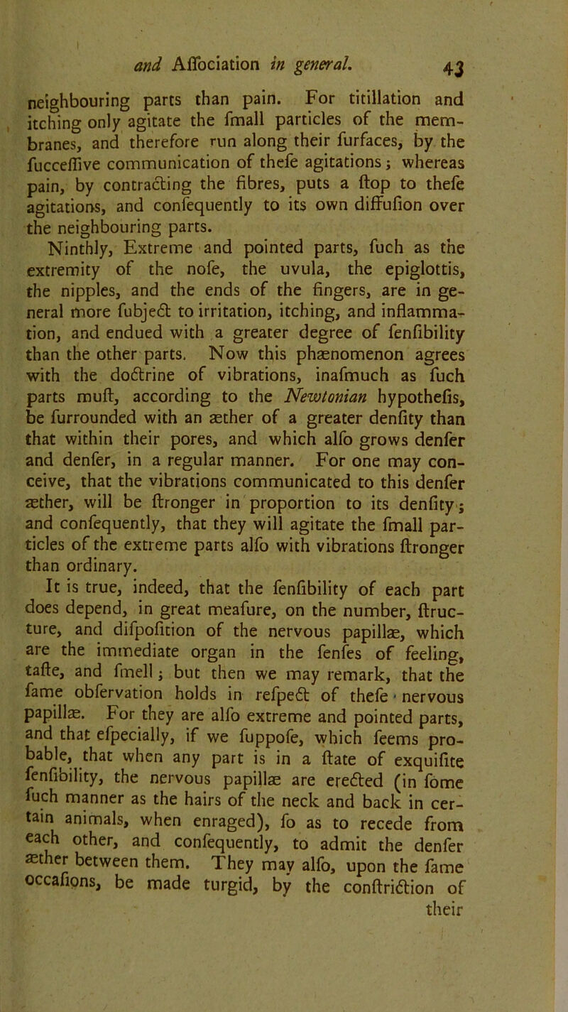 neighbouring parts than pain. For titillation and itching only agitate the fmall particles of the mem- branes, and therefore run along their furfaces, by the fucceflive communication of thefe agitations ; whereas pain, by contracting the fibres, puts a flop to thefe agitations, and confequently to its own diffufion over the neighbouring parts. Ninthly, Extreme and pointed parts, fuch as the extremity of the nofe, the uvula, the epiglottis, the nipples, and the ends of the fingers, are in ge- neral more fubjedt to irritation, itching, and inflamma- tion, and endued with a greater degree of fenfibility than the other parts. Now this phaenomenon agrees with the dodtrine of vibrations, inafmuch as fuch parts muft, according to the Newtonian hypothefis, be furrounded with an aether of a greater denfity than that within their pores, and which alfo grows denfer and denfer, in a regular manner. For one may con- ceive, that the vibrations communicated to this denfer asther, will be ftronger in proportion to its denfity ; and confequently, that they will agitate the fmall par- ticles of the extreme parts alfo with vibrations ftronger than ordinary. It is true, indeed, that the fenfibility of each part does depend, in great meafure, on the number, ftruc- ture, and difpofition of the nervous papillae, which are the immediate organ in the fenfes of feeling, tafte, and fmell; but then we may remark, that the fame obfervation holds in refpedt of thefe * nervous papillae. For they are alfo extreme and pointed parts, and that efpecially, if we fuppofe, which feems pro- bable, that when any part is in a ftate of exquifite fenfibility, the nervous papillae are ere&ed (in fome fuch manner as the hairs of the neck and back in cer- tain animals, when enraged), fo as to recede from each other, and confequently, to admit the denfer aether between them. They may alfo, upon the fame occaflons, be made turgid, by the conftridtion of their