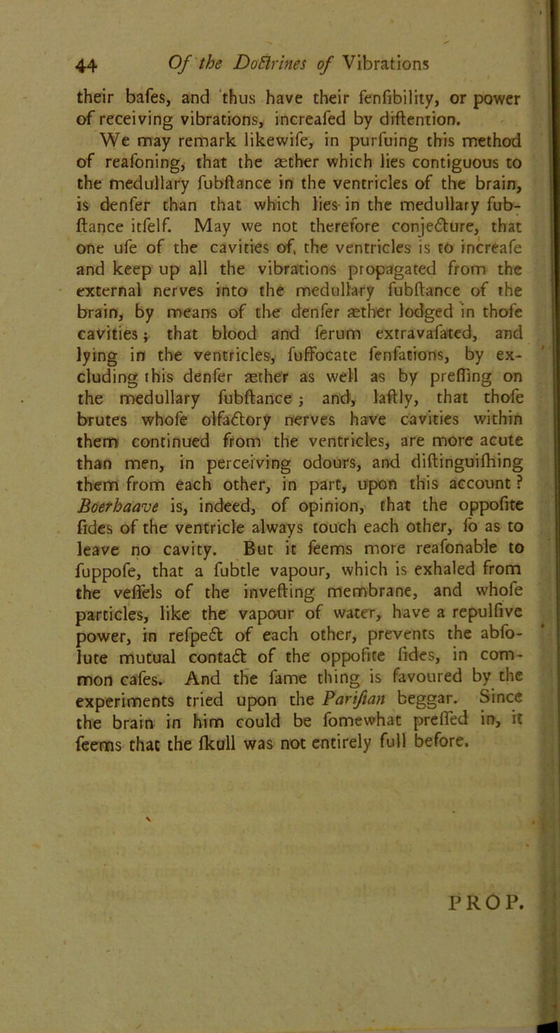 their bafes, and thus have their fenfibility, or power of receiving vibrations, increafed by diftention. We may remark likewife, in purfuing this method of reafoning, that the aether which lies contiguous to the medullary fubftance in the ventricles of the brain, is denfer than that which lies-in the medullary fub- ftance itfelf. May we not therefore conje&ure, that one ufe of the cavities of, the ventricles is to increafe and keep up all the vibrations propagated from the external nerves into the medullary fubftance of the brain, by means of the denfer aether lodged in thofe cavities; that blood and ferum extravafated, and lying in the ventricles, fuffocate fenfations, by ex- cluding this denfer aether as well as by prefting on the medullary fubftance ; and, laftly, that thofe brutes whofe olfatftory nerves have cavities within them continued from the ventricles, are more acute than men, in perceiving odours, and diftinguifhing them from each other, in part, upon this account ? Boerhaave is, indeed, of opinion, that the oppofite fides of the ventricle always touch each other, fo as to leave no cavity. But it feems more reafonable to fuppofe, that a fubtle vapour, which is exhaled from the veflels of the inverting membrane, and whole particles, like the vapour of water, have a repulfive power, in refpeft of each other, prevents the abfo- lute mutual contact of the oppohte lides, in com- mon cafes. And the fame thing is favoured by the experiments tried upon the Pariftan beggar. Since the brain in him could be fomewhat prefted in, it feems that the fkull was not entirely full before. PROP.