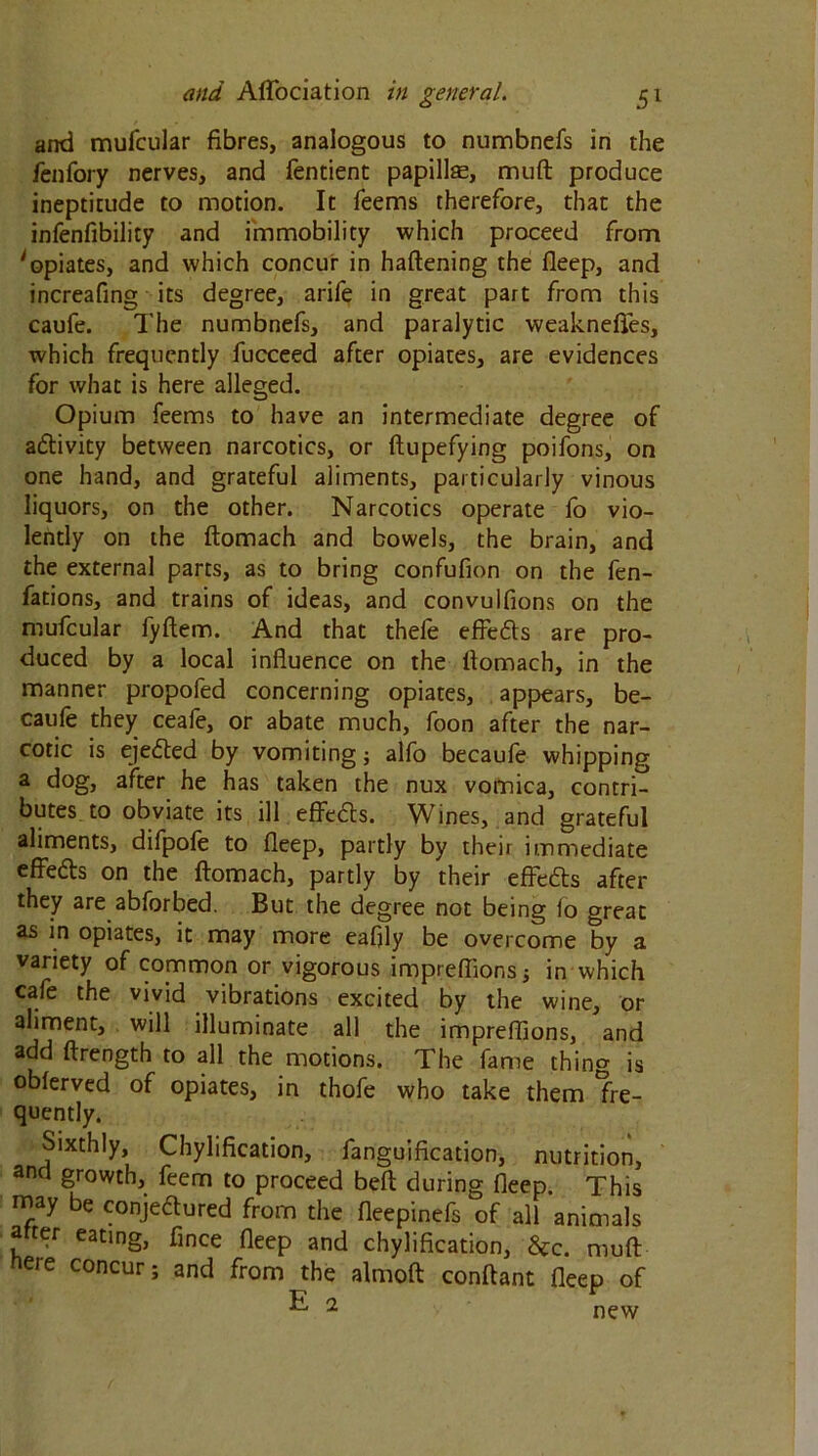 and mufcular fibres, analogous to numbnefs in the fenfory nerves, and fentient papillae, mud produce ineptitude to motion. It Teems therefore, that the infenfibility and immobility which proceed from 'opiates, and which concur in haftening the deep, and increafing its degree, arife in great part from this caufe. The numbnefs, and paralytic weaknefies, which frequently fucceed after opiates, are evidences for what is here alleged. Opium Teems to have an intermediate degree of activity between narcotics, or ftupefying poifons, on one hand, and grateful aliments, particularly vinous liquors, on the other. Narcotics operate fo vio- lently on the ftomach and bowels, the brain, and the external parts, as to bring confufion on the fen- fations, and trains of ideas, and convulfions on the mufcular fyftem. And that thefe effedts are pro- duced by a local influence on the flomach, in the manner propofed concerning opiates, appears, be- cause they ceafe, or abate much, Toon after the nar- cotic is ejected by vomiting; alfo becaufe whipping a dog, after he has taken the nux vomica, contri- butes to obviate its ill effects. Wines, and grateful aliments, difpofe to fleep, partly by their immediate effedts on the ftomach, partly by their effedts after they are abforbed. But the degree not being fo great as in opiates, it may more eafjly be overcome by a variety of common or vigorous imprefiions; in which cafe the vivid vibrations excited by the wine, or aliment, will illuminate all the impreffions, and add ftrength to all the motions. The fame thing is obferved of opiates, in thofe who take them fre- quently. Sixthly, Chylification, fanguification, nutrition, and growth, feem to proceed beft during fleep. This may be conjedured from the fleepinefs of all animals after eating, fince fleep and chylification, &c. muft nere concur; and from the almoft conftant fleep of E 1 new