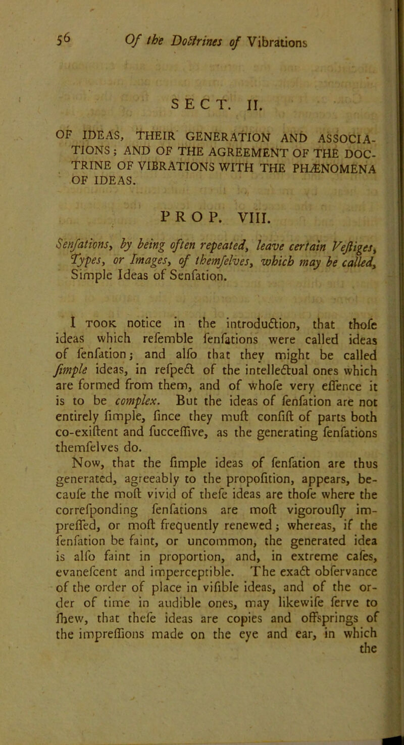 SECT. II. OF IDEAS, THEIR GENERATION AND ASSOCIA- TIONS ; AND OF THE AGREEMENT OF THE DOC- TRINE OF VIBRATIONS WITH THE PHENOMENA OF IDEAS. PROP. VIII. Serifations, by being often repeated, leave certain Vejliges, types, or Images, of themfelves, which may be called, Simple Ideas of Senfation. 1 took notice in the introduction, that thofe ideas which refemble fenfations were called ideas of fenfation; and alfo that they might be called fimple ideas, in refpeCt of the intellectual ones which are formed from them, and of whofe very efience it is to be complex. But the ideas of fenfation are not entirely fimple, fince they muft confift of parts both co-exiftent and fucceflive, as the generating fenfations themfelves do. Now, that the fimple ideas of fenfation are thus generated, agreeably to the propofition, appears, be- caufe the molt vivid of thefe ideas are thofe where the correfponding fenfations are mod vigoroufly im- preffed, or moft frequently renewed; whereas, if the fenfation be faint, or uncommon, the generated idea is alfo faint in proportion, and, in extreme cafes, evanefcent and imperceptible. The exaCt obfervance of the order of place in vifible ideas, and of the or- der of time in audible ones, may likewife ferve to fhew, that thefe ideas are copies and offsprings of the impreffions made on the eye and ear, in which