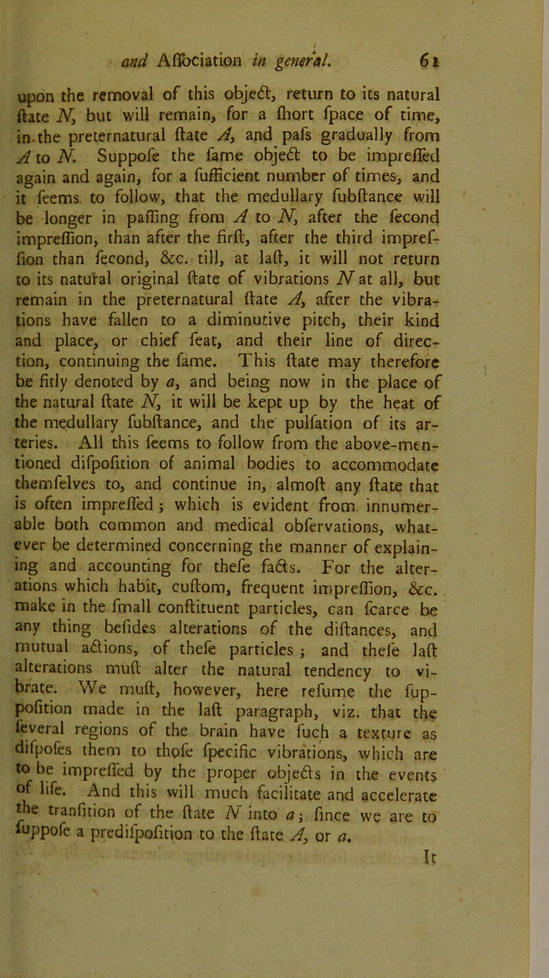 upon the removal of this objed, return to its natural ftate Ny but will remain, for a fhort fpace of time, in.the preternatural ftate A, and pafs gradually from A to N. Suppofe the fame objed to be imprefted again and again, for a fufficient number of times, and it feems to follow, that the medullary fubftance will be longer in paiTing from A to N, after the fecond impreflion, than after the firft, after the third impref- fion than fecond, &c. till, at laft, it will not return to its natural original ftate of vibrations Wat all, but remain in the preternatural ftate A> after the vibra- tions have fallen to a diminutive pitch, their kind and place, or chief feat, and their line of direc- tion, continuing the fame. This ftate may therefore be fitly denoted by a, and being now in the place of the natural ftate W, it will be kept up by the heat of the medullary fubftance, and the pulfation of its ar- teries. All this feems to follow from the above-men- tioned difpofition of animal bodies to accommodate themfelves to, and continue in, almoft any ftate that is often imprefted ; which is evident from innumer- able both common and medical obfervations, what- ever be determined concerning the manner of explain- ing and accounting for thefe fads. For the alter- ations which habit, cuftom, frequent impreftion, &c. make in the fmall conftituent particles, can fcarce be any thing belides alterations of the diftances, and mutual adions, of thefe particles ; and thefe laft alterations muft alter the natural tendency to vi- brate. We muft, however, here refume the fup- pofition made in the laft paragraph, viz. that the leveral regions of the brain have fuch a texture as dilpofes them to thofe fpecific vibrations, which are to be imprefted by the proper objeds in the events of life. And this will much facilitate and accelerate the tranfition of the ftate A into a-, fince we are to fuppofe a predifpofition to the ftate A, or a. It