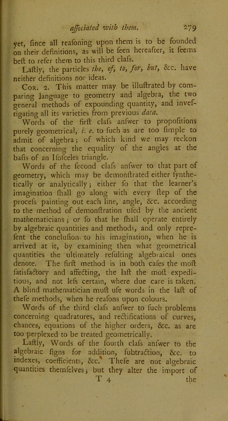 yet, fince all reafoning upon them is to be founded on their definitions, as will be feen hereafter, it feems belt to refer them to this third clafs. Laftly, the particles the, of, to, for, hut, Sec. have neither definitions nor ideas. Cor. i. This matter may be illudrated by com- paring language to geometry and algebra, the two general methods of expounding quantity, and invef- tigating all its varieties from previous data. Words of the fird clafs anfwer to propofitions purely geometrical, i. e. to fuch as are too fimple to admit of algebra; of which kind we may reckon that concerning the equality of the angles at the bafis of an Ifofceles triangle. Words of the fecond clafs anfwer to that part of geometry, which may be demonftrated either fynthe- tically or analytically; either fo that the learner’s imagination fliall go along with every ftep of the procefs painting out each line, angle, Sec. according to the method of demonftration ufed by the ancient mathematicians; or fo that he fliall operate entirely by algebraic quantities and methods, and only repre- fent the conclufion to his imagination, when he is arrived at it, by examining then what geometrical quantities the ultimately relulting algebraical ones denote. The firft method is in both cafes the mod fatisfa&ory and affefting, the laft the mod expedi- tious, and not lefs certain, where due care is taken. A blind mathematician mud ufe words in the lad of thefe methods, when he reafons upon colours. Words of the third clafs anfwer to fuch problems concerning quadratures, and rectifications of curves, chances, equations of the higher orders, &c. as are too perplexed to be treated geometrically. Ladly, Words of the fourth clafs anfwer to the algebraic figns for addition, fubtraCtion, &c. to indexes, coefficients. Seed Thele are not algebraic quantities themfelvesj but they alter the import of T 4 the