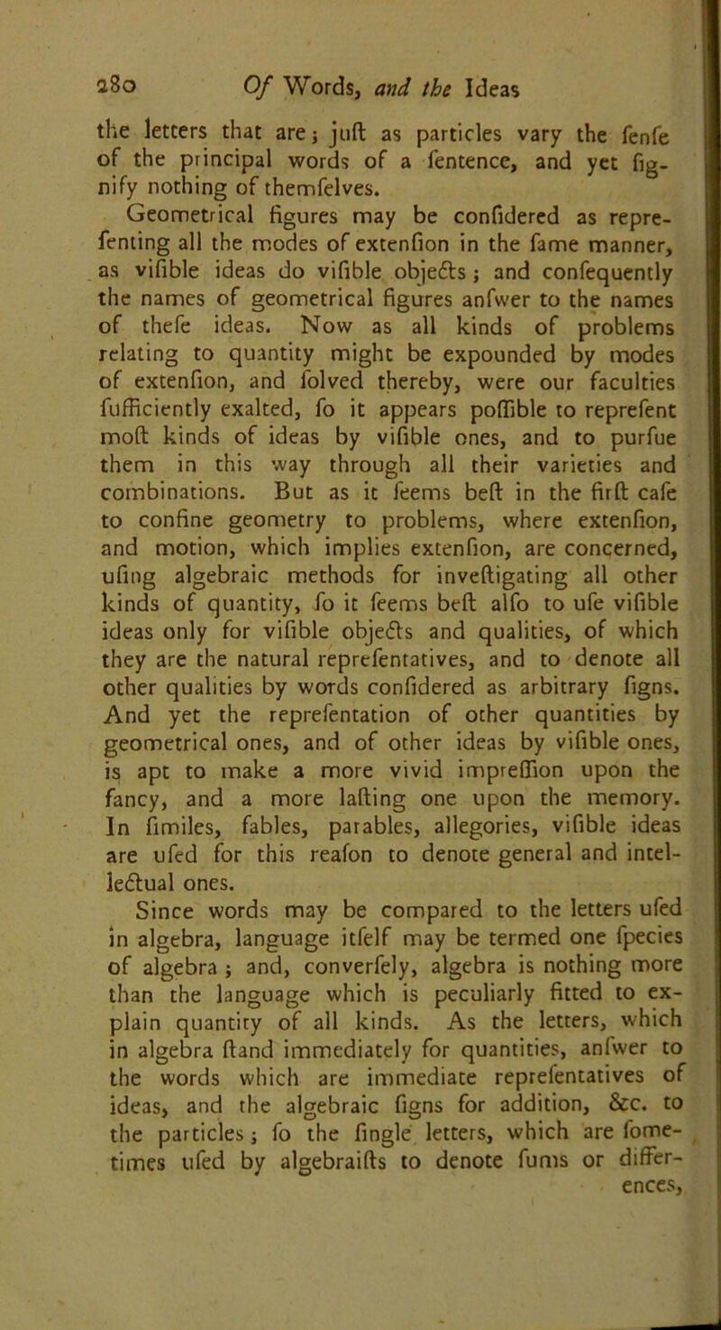 the letters that are; juft as particles vary the fenfe of the principal words of a fentence, and yet fig- nify nothing of themfelves. Geometrical figures may be confidered as repre- fenting all the modes of extenfion in the fame manner, as vifible ideas do vifible objetfts ; and confequently the names of geometrical figures anfwer to the names of thefe ideas. Now as all kinds of problems relating to quantity might be expounded by modes of extenfion, and folved thereby, were our faculties fufficiently exalted, fo it appears poftible to reprefent moft kinds of ideas by vifible ones, and to purfue them in this way through all their varieties and combinations. But as it feems beft in the firft cafe to confine geometry to problems, where extenfion, and motion, which implies extenfion, are concerned, ufing algebraic methods for inveftigating all other kinds of quantity, fo it feems beft alfo to ufe vifible ideas only for vifible obje6fs and qualities, of which they are the natural reprefentatives, and to denote all other qualities by words confidered as arbitrary figns. And yet the reprefentation of other quantities by geometrical ones, and of other ideas by vifible ones, is apt to make a more vivid impreftion upon the fancy, and a more lading one upon the memory. In fimiles, fables, parables, allegories, vifible ideas are ufed for this reafon to denote general and intel- lectual ones. Since words may be compared to the letters ufed in algebra, language itfelf may be termed one fpecies of algebra ; and, converfely, algebra is nothing more than the language which is peculiarly fitted to ex- plain quantity of all kinds. As the letters, which in algebra ftand immediately for quantities, anfwer to the words which are immediate reprefentatives of ideas, and the algebraic figns for addition, &c. to the particles; fo the fingle letters, which are fome- times ufed by algebraifts to denote fums or differ- ences,