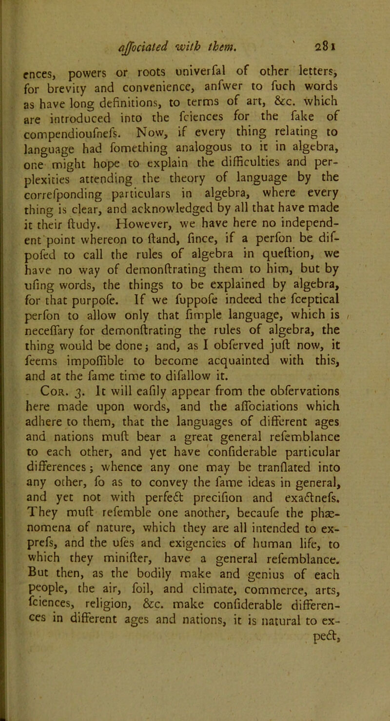 cnees, powers or roots univerfal of other letters, for brevity and convenience, anfwer to fuch words as have long definitions, to terms of art, &c. which are introduced into the fciences for the fake of compendioufnefs. Now, if every thing relating to language had fomething analogous to it in algebra, one might hope to explain the difficulties and per- plexities attending the theory of language by the correfponding particulars in algebra, where every thing is clear, and acknowledged by all that have made it their ftudy. However, we have here no independ- ent point whereon to (land, fince, if a perfon be dif- pofed to call the rules of algebra in queftion, we have no way of demonftrating them to him, but by ufing words, the things to be explained by algebra, for that purpofe. If we luppofe indeed the fceptical perfon to allow only that fimple language, which is , neceflfary for demonftrating the rules of algebra, the thing would be done; and, as I obferved juft now, it feems impoffible to become acquainted with this, and at the fame time to difallow it. Cor. 3. It will eafily appear from the obfervations here made upon words, and the affociations which adhere to them, that the languages of different ages and nations muft bear a great general refemblance to each other, and yet have confiderable particular differences; whence any one may be tranflated into any other, fo as to convey the fame ideas in general, and yet not with perfect precifion and exaftnefs. They muft refemble one another, becaufe the phae- nomena of nature, which they are all intended to ex- prefs, and the ufes and exigencies of human life, to which they minifter, have a general refemblance. But then, as the bodily make and genius of each people, the air, foil, and climate, commerce, arts, fciences, religion, &c. make confiderable differen- ces in different ages and nations, it is natural to ex-