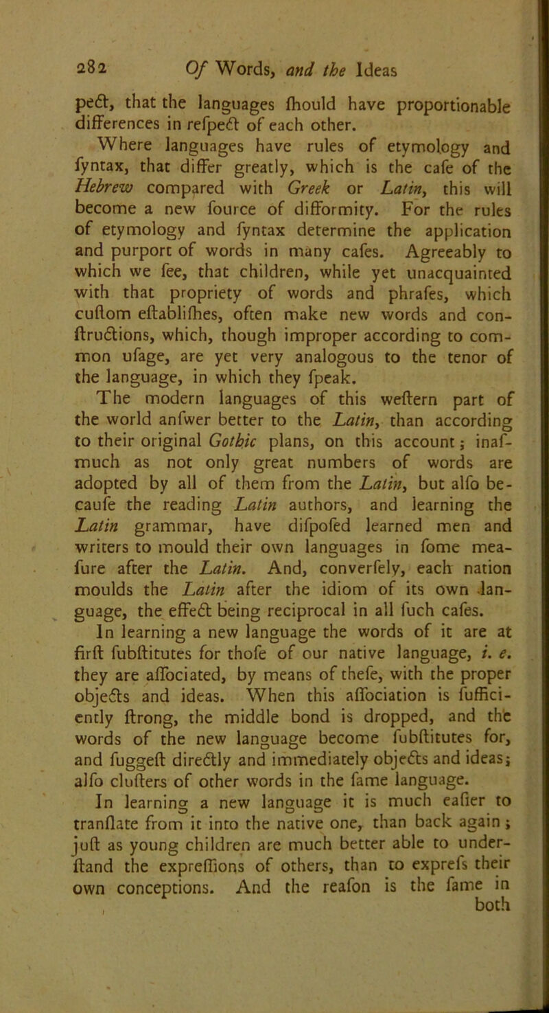 peft, that the languages (hould have proportionable differences in refped of each other. Where languages have rules of etymology and fyntax, that differ greatly, which is the cafe of the Hebrew compared with Greek or Latin, this will become a new fource of difformity. For the rules of etymology and fyntax determine the application and purport of words in many cafes. Agreeably to which we fee, that children, while yet unacquainted with that propriety of words and phrafes, which cuftom eftablifhes, often make new words and con- ftru&ions, which, though improper according to com- mon ufage, are yet very analogous to the tenor of the language, in which they fpeak. The modern languages of this weftern part of the world anfwer better to the Latin, than according to their original Gothic plans, on this account; inaf- much as not only great numbers of words are adopted by all of them from the Latin, but alfo be- caufe the reading Latin authors, and learning the Latin grammar, have difpofed learned men and writers to mould their own languages in fome mea- fure after the Latin. And, converfely, each nation moulds the Latin after the idiom of its own lan- guage, the effedt being reciprocal in all fuch cafes. In learning a new language the words of it are at firft fubftitutes for thofe of our native language, i. e. they are affociated, by means of thefe, with the proper objeds and ideas. When this affociation is iuffici- ently ftrong, the middle bond is dropped, and the words of the new language become fubftitutes for, and fuggeft dire&ly and immediately objects and ideasj alfo drifters of other words in the fame language. In learning a new language it is much eafier to tranflate from it into the native one, than back again ; juft as young children are much better able to under- ftand the expreflions of others, than to exprefs their own conceptions. And the reafon is the fame in both