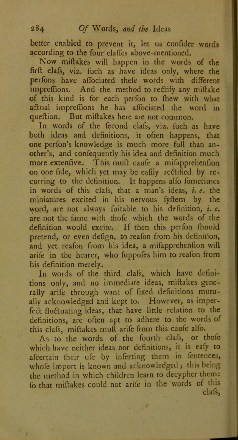 better enabled to prevent it, let us confider words according to the four clafTes above-mentioned. Now miftakes will happen in the words of the firft clafs, viz. fuch as have ideas only, where the perfons have afiociated thefe words with different imprefTions. And the method to rebtify any miflake of this kind is for each perfon to fhew with what ablual imprdfions he has afiociated the word in queftion. But miftakes here are not common. In words of the fecond clafs, viz. fuch as have both ideas and definitions, it often happens, that one perfon’s knowledge is much more full than an- other’s, and confequently his idea and definition much more extenfive. This muft caufe a mifapprehenfion on one fide, which yet may be eafily rebtified by re- curring to the definition. It happens alfo fometimes in words of this clafs, that a man’s ideas, i. e. the miniatures excited in his nervous fyftem by the word, are not always fuitable to his definition, i. e. are not the fame with thofe which the words of the definition would excite. If then this perfon fhould pretend, or even defign, to reafon from his definition, and yet reafon from his idea, a mifapprehenfion will arife in the hearer, who fuppofes him to reafon from his definition merely. In words of the third clafs, which have defini- tions only, and no immediate ideas, miftakes gene- rally arife through want of fixed definitions mutu- ally acknowledged and kept to. However, as imper- febt flubtuating ideas, that have little relation to the definitions, are often apt to adhere to the words of this clafs, miftakes muft arife from this caufe alfo. As to the words of the fourth clafs, or thofe which have neither ideas nor definitions, it is eafy to afcertain their ufe by inferring them in fentences, whofe import is known and acknowledged ; this being the method in which children learn to decypher them: fo that miftakes could not arife in the words of this