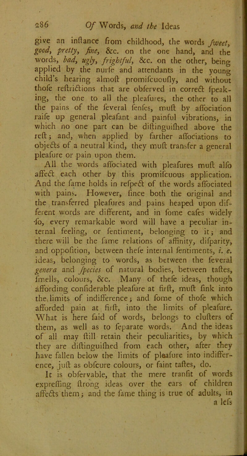 give an inftance from childhood, the words fweet, good, pretty, fine, &c. on the one hand, and the words, bad, ugly, frightful, &c. on the other, being applied by the nurfe and attendants in the young child’s hearing almoft promifcuoufly, and without thole refti idtions that are obferved in correct fpeak- ing, the one to all the pleafures, the other to all the pains of the feveral fenfes, mud by alfociation raife up general pleafant and painful vibrations, in which no one part can be diftinguifhed above the reft; and, when applied by farther affociations to objedts of a neutral kind, they muft transfer a general pleafure or pain upon them. All the words affociated with pleafures muft alfo affedt each other by this promiscuous application. And the fame holds in refpedt of the words affociated with pains. However, Since both the original and the transferred pleafures and pains heaped upon dif- ferent words are different, and in fome cafes widely •fo, every remarkable word will have a peculiar in- ternal feeling, or fentiment, belonging to it; and there will be the fame relations of affinity, difparity, and oppofition, between thefe internal fentiments, i. e. ideas, belonging to words, as between the feveral genera and Jpecies of natural bodies, between taftes, fmells, colours, &c. Many of thefe ideas, though affording confiderable pleafure at firft, muft fink into the limits of indifference; and fome of thofe which afforded pain at firft, into the limits of pleafure. What is here faid of words, belongs to clufters of them, as well as to feparate words. And the ideas of all may ftill retain their peculiarities, by which they are diftinguifhed from each other, after they have fallen below the limits of pleafure into indiffer- ence, juft as obfcure colours, or faint taftes, do. It is obfervable, that the mere tranfit of words expreffing ftrong ideas over the ears of children affedts them; and the fame thing is true of adults, in a lefs