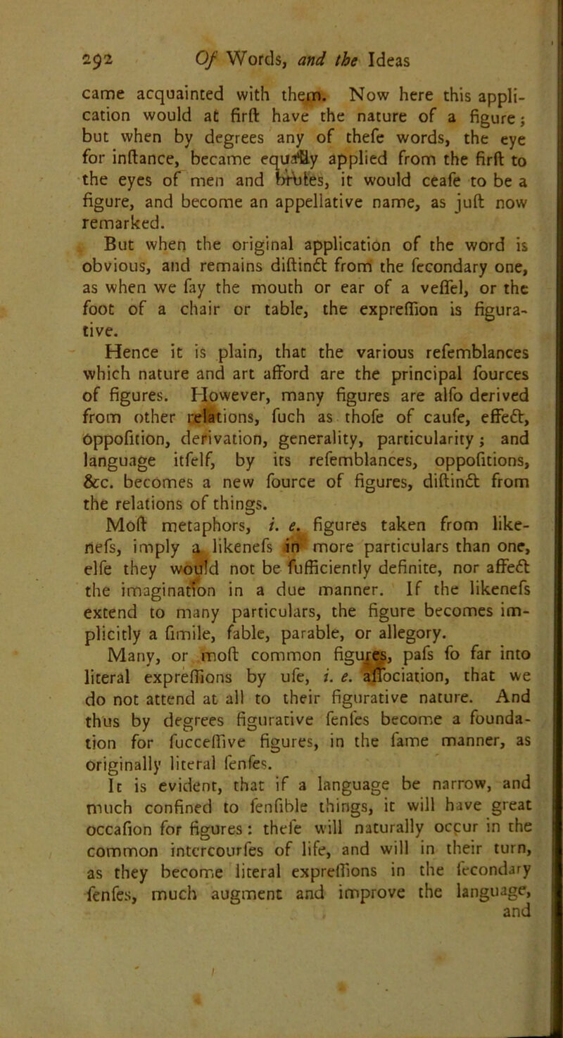 came acquainted with them. Now here this appli- cation would at firft have the nature of a figure; but when by degrees any of thefe words, the eye for inftance, became equa% applied from the firft to the eyes of men and brbtes, it would ceafe to be a figure, and become an appellative name, as juft now remarked. But when the original application of the word is obvious, and remains diftinft from the fecondary one, as when we fay the mouth or ear of a veffel, or the foot of a chair or table, the expreftion is figura- tive. Hence it is plain, that the various refemblances which nature and art afford are the principal fources of figures. However, many figures are alfo derived from other relations, fuch as thofe of caufe, effeft, Oppoficion, derivation, generality, particularity; and language itfelf, by its refemblances, oppofitions, &c. becomes a new fource of figures, diftindt from the relations of things. Mod metaphors, i. e. figures taken from like- nefs, imply a likenefs in more particulars than one, elfe they would not be fufficiently definite, nor affe£l the imagination in a due manner. If the likenefs extend to many particulars, the figure becomes im- plicitly a fimile, fable, parable, or allegory. Many, or mod common figures, pafs fo far into literal exprefiions by ufe, i. e. affociation, that we do not attend at all to their figurative nature. And thus by degrees figurative fenfes become a founda- tion for fucceffive figures, in the fame manner, as originally literal fenfes. It is evident, that if a language be narrow, and much confined to fenfible things, it will have great occafion for figures : theie will naturally ocpur in the common intcrcourfes of life, and will in their turn, as they become literal exprefiions in the fecondary fenfes, much augment and improve the language, 1