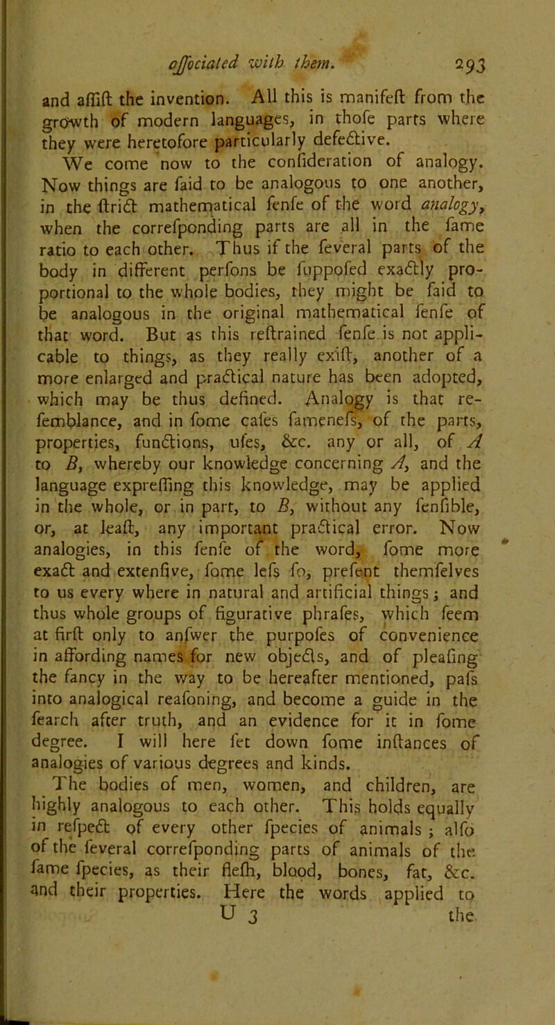 and aflift the invention. All this is manifeft from the growth of modern languages, in thofe parts where they were heretofore particularly defective. We come now to the confideration of analogy. Now things are faid to be analogous to one another, in the ftridt mathematical fenfe of the word analogy, when the correfponding parts are all in the fame ratio to each other. Thus if the feveral parts of the body in different perfons be fuppofed exadtly pro- portional to the whole bodies, they might be faid to be analogous in the original mathematical fenfe of that word. But as this reftrained fenfe is not appli- cable to things, as they really ex'ift, another of a more enlarged and practical nature has been adopted, which may be thus defined. Analogy is that re- femblance, and in fome cafes famenefs, of the parts, properties, functions, ufes, &c. any or all, of A to B, whereby our knowledge concerning A} and the language expreffing this knowledge, may be applied in the whole, or in part, to B, without any fenfible, or, at leaf:, any important pradtical error. Now analogies, in this fenfe of the word, fome more exadt and extenfve, fome lefs fo, prefent themfelves to us every where in natural and artificial things; and thus whole groups of figurative phrafes, which feem at firft only to anfwer the purpofes of convenience in affording names for new obje&s, and of pleafing the fancy in the way to be hereafter mentioned, pafs into analogical reafoning, and become a guide in the fearch after truth, and an evidence for it in fome degree. I will here fet down fome inflances of analogies of various degrees and kinds. The bodies of men, women, and children, are highly analogous to each other. This holds equally in refpett of every other fpecies of animals ; alfo of the feveral correfponding parts of animals of the fame fpecies, as their flefh, blood, bones, fat, &c. and their properties. Here the words applied to U 3 the