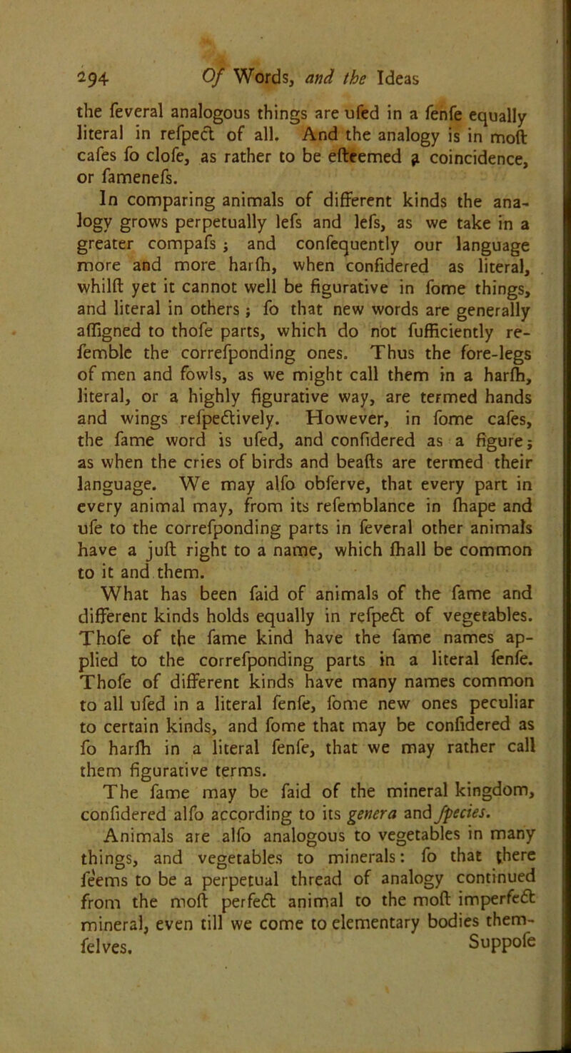 the feveral analogous things are ufed in a fenfe equally literal in refpect of all. And the analogy is in moft cafes fo clofe, as rather to be efteemed g coincidence, or famenefs. In comparing animals of different kinds the ana- logy grows perpetually lefs and lefs, as we take in a greater compafs ; and confequently our language more and more harfh, when confidered as literal, whilft yet it cannot well be figurative in fome things, and literal in others ; fo that new words are generally affigned to thofe parts, which do not fufficiently re- femble the correfponding ones. Thus the fore-legs of men and fowls, as we might call them in a harfh, literal, or a highly figurative way, are termed hands and wings refpedlively. However, in fome cafes, the fame word is ufed, and confidered as a figure j as when the cries of birds and beads are termed their language. We may alfo obferve, that every part in every animal may, from its refemblance in fhape and ufe to the correfponding parts in feveral other animals have a juft right to a name, which fhall be common to it and them. What has been faid of animals of the fame and different kinds holds equally in refpeft of vegetables. Thofe of the fame kind have the fame names ap- plied to the correfponding parts in a literal fenfe. Thofe of different kinds have many names common to all ufed in a literal fenfe, fome new ones peculiar to certain kinds, and fome that may be confidered as fo harfh in a literal fenfe, that we may rather call them figurative terms. The fame may be faid of the mineral kingdom, confidered alfo according to its genera and fpecies. Animals are alfo analogous to vegetables in many things, and vegetables to minerals: fo that there feems to be a perpetual thread of analogy continued from the moft perfect animal to the moft imperfedt mineral, even till we come to elementary bodies them- felves. Suppofe