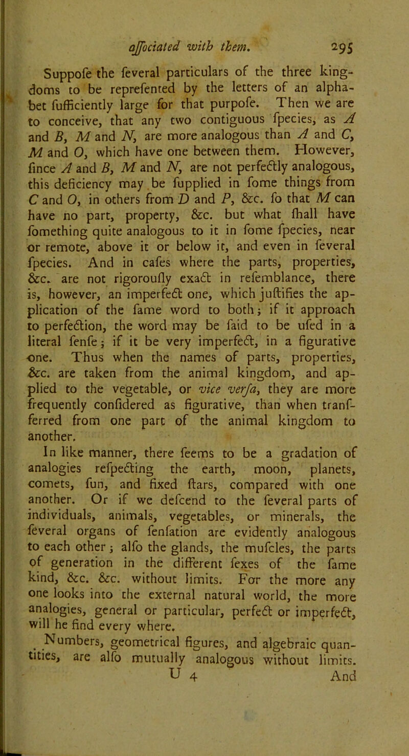Suppofe the feveral particulars of the three king- doms to be reprefented by the letters of an alpha- bet fufficiently large for that purpofe. Then we are to conceive, that any two contiguous fpecies, as A and B, M and N, are more analogous than A and C, M and 0, which have one between them. However, fince A and B} M and N, are not perfectly analogous, this deficiency may be fupplied in fome things from C and O, in others from D and P, &c. fo that M can have no part, property, &c. but what fhall have fomething quite analogous to it in fome fpecies, near or remote, above it or below it, and even in feveral fpecies. And in cafes where the parts, properties, &c. are not rigoroufly exadt in refemblance, there is, however, an imperfect one, which juftifies the ap- plication of the fame word to both; if it approach to perfedtion, the word may be faid to be ufed in a literal fenfe; if it be very imperfedt, in a figurative one. Thus when the names of parts, properties, &c. are taken from the animal kingdom, and ap- plied to the vegetable, or vice verja, they are more frequently confidered as figurative, than when tranf- ferred from one part of the animal kingdom to another. In like manner, there feems to be a gradation of analogies refpedting the earth, moon, planets, comets, fun, and fixed ftars, compared with one another. Or if we defcend to the feveral parts of individuals, animals, vegetables, or minerals, the feveral organs of fenfation are evidently analogous to each other -} alfo the glands, the mufcles, the parts of generation in the different fexes of the fame kind, &c. &c. without limits. For the more any one looks into the external natural world, the more analogies, general or particular, perfedt or imperfect, will he find every where. . Numbers, geometrical figures, and algebraic quan- tities, are alfo mutually analogous without limits. U 4 And