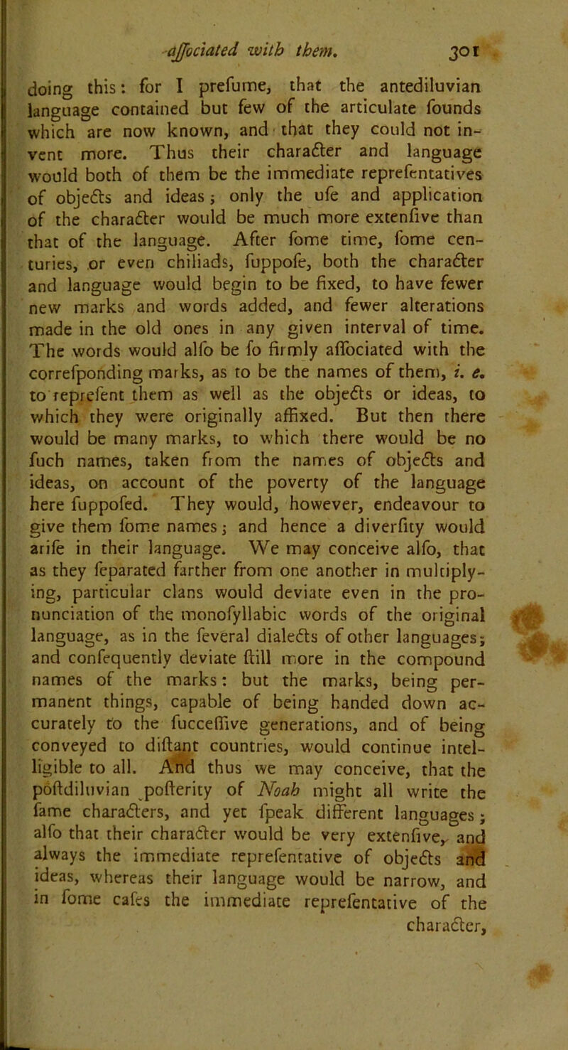 doing this: for I prefume, that the antediluvian language contained but few of the articulate founds which are now known, and that they could not in- vent more. Thus their charadter and language would both of them be the immediate reprefentatives of objedts and ideas; only the ufe and application of the charadter would be much more extenfive than that of the language. After fome time, fome cen- turies, or even chiliads, fuppofe, both the charadter and language would begin to be fixed, to have fewer new marks and words added, and fewer alterations made in the old ones in any given interval of time. The words would alfo be fo firmly aflfociated with the correfponding marks, as to be the names of them, i. e. to reprefent them as well as the objedts or ideas, to which they were originally affixed. But then there would be many marks, to which there would be no fuch names, taken from the names of objedts and ideas, on account of the poverty of the language here fuppofed. They would, however, endeavour to give them fome names; and hence a diverfity would arife in their language. We may conceive alfo, that as they feparated farther from one another in multiply- ing, particular clans would deviate even in the pro- nunciation of the monofyllabic words of the original language, as in the feveral dialedts of other languages; and confequently deviate {till more in the compound names of the marks: but the marks, being per- manent things, capable of being handed down ac- curately to the fucceffive generations, and of being conveyed to diftant countries, would continue intel- ligible to all. And thus we may conceive, that the poftdiluvian pofterity of Noah might all write the fame charadters, and yet fpeak different languages; alfo that their charadter would be very extenfiver and always the immediate reprefentative of objedts and ideas, whereas their language would be narrow, and in fome cafes the immediate reprefentative of the charadter.