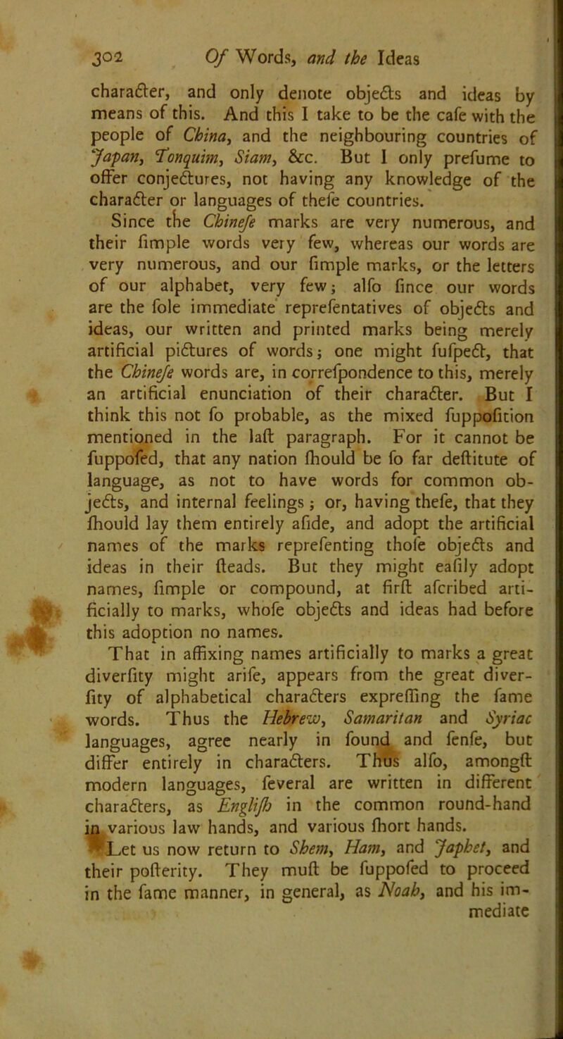 charadter, and only denote objects and ideas by means of this. And this I take to be the cafe with the people of China, and the neighbouring countries of Japan, Tonquim, Siam, &c. But I only prefume to offer conjedtures, not having any knowledge of the character or languages of thefe countries. Since the Chinefe marks are very numerous, and their fimple words very few, whereas our words are very numerous, and our fimple marks, or the letters of our alphabet, very few; alfo fince our words are the foie immediate reprefentatives of objedts and ideas, our written and printed marks being merely artificial pidtures of words; one might fufpedt, that the Chinefe words are, in correfpondence to this, merely an artificial enunciation of their charadter. But I think this not fo probable, as the mixed fuppofition mentioned in the laft paragraph. For it cannot be fuppofed, that any nation ffiould be fo far deftitute of language, as not to have words for common ob- jects, and internal feelings; or, having thefe, that they fhould lay them entirely afide, and adopt the artificial names of the marks reprefenting thole objedts and ideas in their (leads. But they might eafily adopt names, fimple or compound, at firft afcribed arti- ficially to marks, whofe objedts and ideas had before this adoption no names. That in affixing names artificially to marks a great diverfity might arife, appears from the great diver- fity of alphabetical charadters expreffing the fame words. Thus the Hebrew, Samaritan and Syriac languages, agree nearly in found and fenfe, but differ entirely in charadters. Thus alfo, amongft modern languages, feveral are written in different charadters, as Englifh in the common round-hand in various law hands, and various Jfhort hands. Let us now return to Shem, Ham, and Japhet, and their pofterity. They mud be fuppofed to proceed in the fame manner, in general, as Noah, and his im- mediate