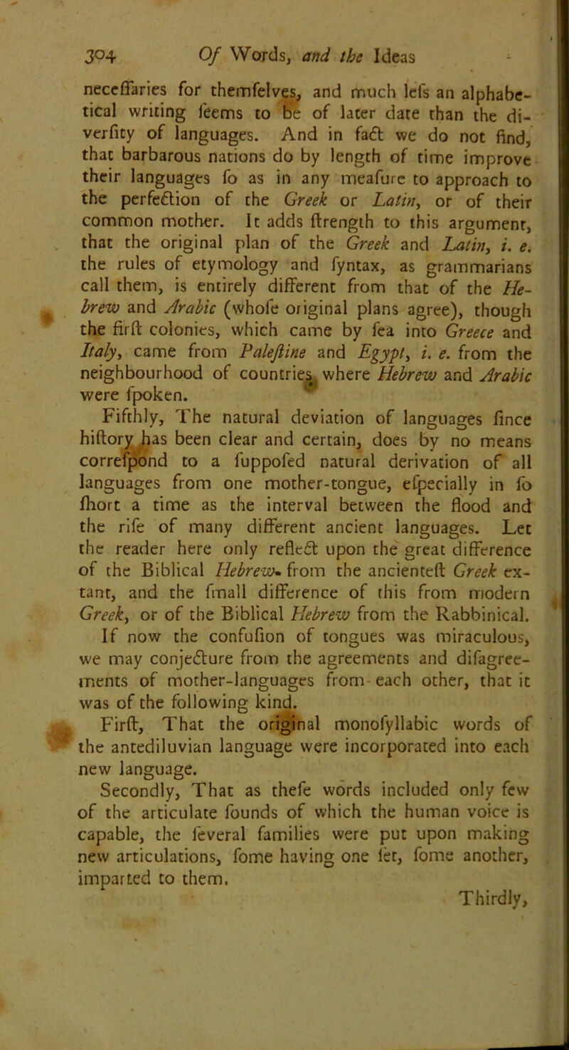 neceflaries for themfelves, and much lefs an alphabe- tical writing feems to be of later date than the di- verfity of languages. And in faff we do not find, that barbarous nations do by length of time improve their languages fo as in any meafure to approach to the perfection of the Greek or Latin, or of their common mother. It adds ftrength to this argument, that the original plan of the Greek and Latin, i. e. the rules of etymology and fyntax, as grammarians call them, is entirely different from that of the He- brew and Arabic (whole or iginal plans agree), though the fir ft colonies, which came by fea into Greece and Italy, came from Palejline and Egypt, i. e. from the neighbourhood of countries, where Hebrew and Arabic were fpoken. Fifthly, The natural deviation of languages fince hiftory has been clear and certain, does by no means correfpond to a fuppofed natural derivation of all languages from one mother-tongue, efpecially in fo fliort a time as the interval between the flood and the rife of many different ancient languages. Let the reader here only reflcdt upon the great difference of the Biblical Hebrew. from the ancienteft Greek ex- tant, and the fmall difference of this from modern Greek, or of the Biblical Hebrew from the Rabbinical. If now the confuflon of tongues was miraculous, we may conjedture from the agreements and difagree- ments of mother-languages from each other, that it was of the following kind. Firft, That the original monofyllabic words of the antediluvian language were incorporated into each new language. Secondly, That as thefe words included only few of the articulate founds of which the human voice is capable, the feveral families were put upon making new articulations, fome having one let, fome another, imparted to them. Thirdly,
