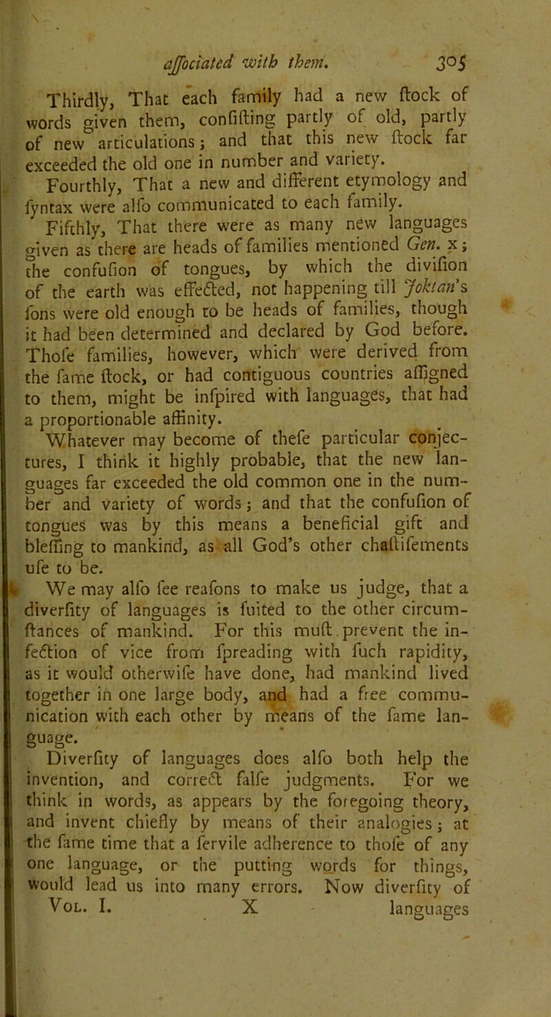 Thirdly, That each family had a new (lock of words given them, confifling partly of old, partly of new articulations j and that this new flock far exceeded the old one in number and vaiiety. Fourthly, That a new and different etymology and fyntax were alfo communicated to each family. Fifthly, That there were as many new languages given as there are heads of families mentioned Gen. x; the confufion of tongues, by which the divifion of the earth was effected, not happening till Johan's ions were old enough to be heads of families, though it had been determined and declared by God before. Thole families, however, which were derived from the fame flock, or had contiguous countries affigned to them, might be infpired with languages, that had a proportionable affinity. Whatever may become of thefe particular conjec- tures, I think it highly probable, that the new lan- guages far exceeded the old common one in the num- ber and variety of words; and that the confufion of tongues was by this means a beneficial gift and bleffing to mankind, as all God’s other challifements ufe to be. We may alfo fee reafons to make us judge, that a diverfity of languages is fuited to the other circum- flances of mankind. For this mud prevent the in- fection of vice from fpreading with fuch rapidity, as it would otherwife have done, had mankind lived together in one large body, and had a free commu- nication with each other by means of the fame lan- guage. Diverfity of languages does alfo both help the invention, and correct falfe judgments. For we think in words, as appears by the foregoing theory, and invent chiefly by means of their analogies; at the fame time that a lervile adherence to thofe of any one language, or the putting words for things, would lead us into many errors. Now diverfity of Vol. I. X languages