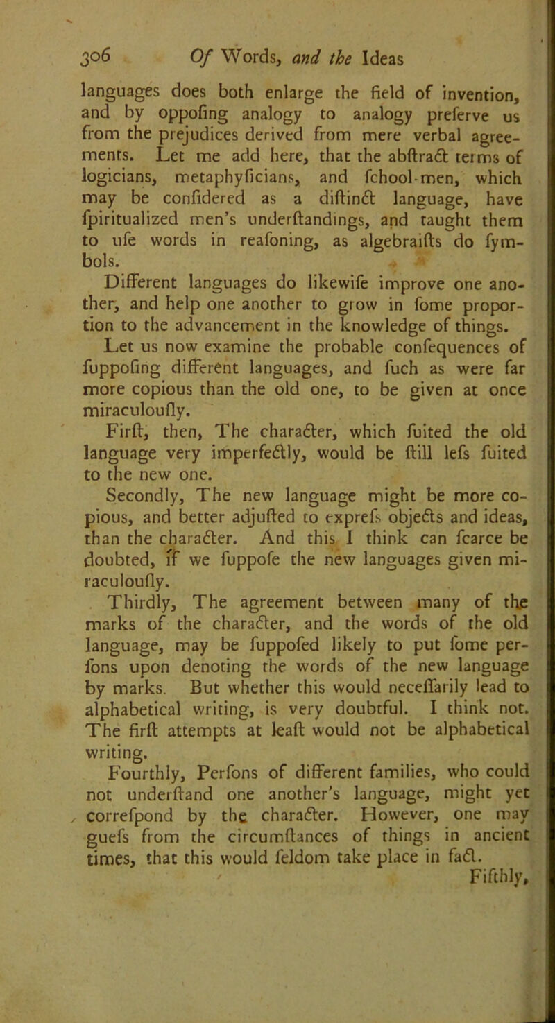 languages does both enlarge the field of invention, and by oppofing analogy to analogy preferve us from the prejudices derived from mere verbal agree- ments. Let me add here, that the abflradl terms of logicians, metaphyficians, and fchool-men, which may be confidered as a diflindl language, have fpiritualized men’s underftandings, and taught them to ufe words in reafoning, as algebraifts do fyna- bob. Different languages do likewife improve one ano- ther, and help one another to grow in fome propor- tion to the advancement in the knowledge of things. Let us now examine the probable confequences of fuppofing different languages, and fuch as were far more copious than the old one, to be given at once miraculoufly. Firff, then, The charadler, which fuited the old language very imperfedlly, would be flill lefs fuited to the new one. Secondly, The new language might be more co- pious, and better adjufled to txprefi objedls and ideas, than the charadler. And this 1 think can fcarce be doubted, ff we fuppofe the new languages given mi- raculoufly. Thirdly, The agreement between many of the marks of the charadler, and the words of the old language, may be fuppofed likely to put fome per- fons upon denoting the words of the new language by marks. But whether this would neceffarily lead to alphabetical writing, is very doubtful. I think not. The firft attempts at leaft would not be alphabetical writing. Fourthly, Perfons of different families, who could not underfland one another's language, might yet correfpond by the charadler. However, one may guefs from the circumflances of things in ancient times, that this would feldom take place in fadl. Fifthly,