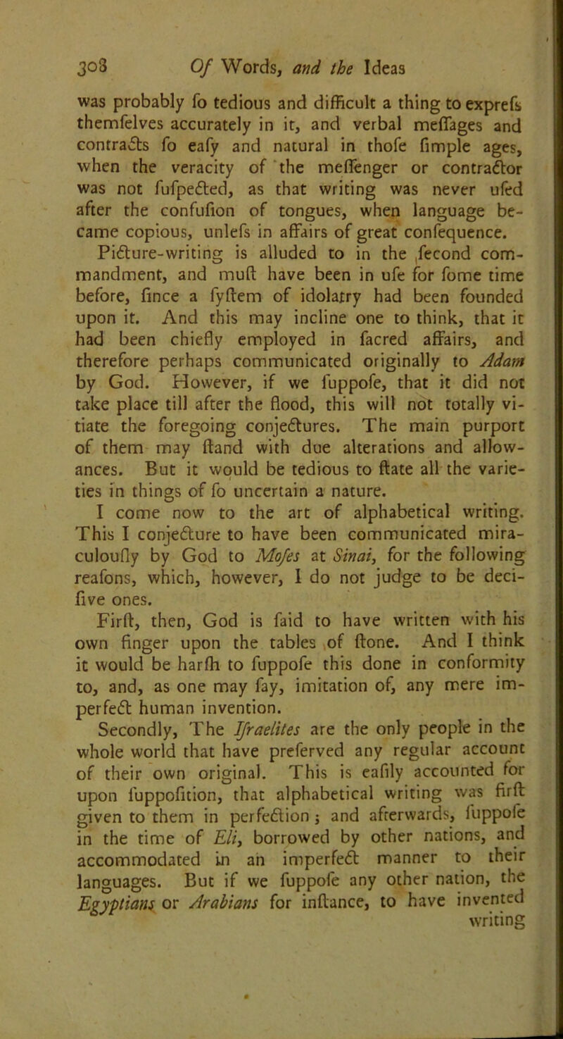 was probably fo tedious and difficult a thing toexprefs themfelves accurately in it, and verbal meffages and contracts fo eafy and natural in thofe fimple ages, when the veracity of the meffenger or contractor was not fufpeCted, as that writing was never ufed after the confufion of tongues, when language be- came copious, unlefs in affairs of great confequence. Pifture-writing is alluded to in the fecond com- mandment, and muft have been in ufe for fome time before, fince a fyftem of idolatry had been founded upon it. And this may incline one to think, that it had been chiefly employed in facred affairs, and therefore perhaps communicated originally to Adam by God. However, if we luppofe, that it did not take place till after the flood, this will not totally vi- tiate the foregoing conjectures. The main purport of them may ftand with due alterations and allow- ances. But it would be tedious to ftate all the varie- ties in things of fo uncertain a nature. I come now to the art of alphabetical writing. This I conjecture to have been communicated mira- culoufly by God to Mo/es at Sinai, for the following reafons, which, however, I do not judge to be deci- five ones. Firft, then, God is faid to have written with his own finger upon the tables of (tone. And I think it would be harffi to fuppofe this done in conformity to, and, as one may fay, imitation of, any mere im- perfeCt human invention. Secondly, The IJraelites are the only people in the whole world that have preferved any regular account of their own original. This is eafily accounted for upon l'uppofition, that alphabetical writing was firft given to them in perfection ; and afterwards, luppofe in the time of Eli, borrowed by other nations, and accommodated in an imperfeCt manner to their languages. But if we fuppofe any other nation, the Egyptians or Arabians for inftance, to have invented writing