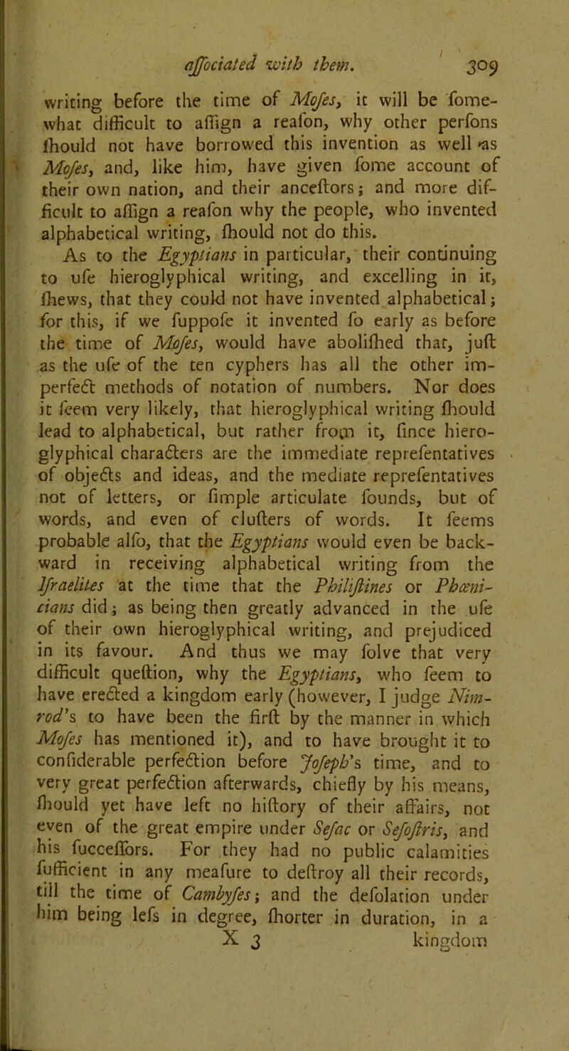 writing before the time of Mojes, it will be fome- what difficult to affign a reafon, why other perfons ffiould not have borrowed this invention as well *as Mojes, and, like him, have given fome account of their own nation, and their anceftors; and more dif- ficult to affign a reafon why the people, who invented alphabetical writing, ffiould not do this. As to the Egyptians in particular, their continuing to ufe hieroglvphical writing, and excelling in it, ffiews, that they could not have invented alphabetical; for this, if we fuppofe it invented fo early as before the time of Mojes, would have abolifhed that, juft as the ufe of the ten cyphers has all the other im- perfect methods of notation of numbers. Nor does it feem very likely, that hieroglyphical writing ffiould lead to alphabetical, but rather from it, fince hiero- glyphical characters are the immediate reprefentatives of objects and ideas, and the mediate reprefentatives not of letters, or fimple articulate founds, but of words, and even of clutters of words. It feems probable alfo, that the Egyptians would even be back- ward in receiving alphabetical writing from the IJraelites at the time that the Philijiines or Phceni- cians did; as being then greatly advanced in the ufe of their own hieroglyphical writing, and prejudiced in its favour. And thus we may folve that very difficult queftion, why the Egyptians, who feem to have erected a kingdom early (however, I judge Nim- rod's to have been the firft by the manner in which Mojes has mentioned it), and to have brought it to confiderable perfection before JoJeph's time, and to very great perfection afterwards, chiefly by his means, lhould yet have left no hiftory of their affairs, not even of the great empire under Sefac or Sejojiris, and his fucceflfors. For they had no public calamities fufficient in any meafure to deftroy all their records, dll the time of Cambyfes; and the defolation under him being lefs in degree, ffiorter in duration, in a X 3 kingdom