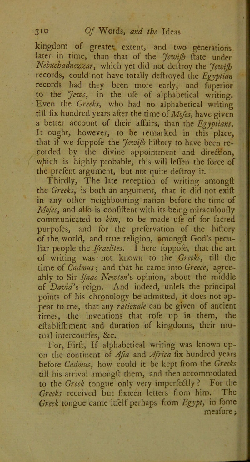 kingdom of greater extent, and two generations later in time, than that of the Jewijh date under Nebuchadnezzar, which yet did not dedroy the jewijh records, could not have totally dedroyed the Egyptian records had they been more early, and fuperior to the Jews, in the ufe of alphabetical writing. Even the Greeks, who had no alphabetical writing till fix hundred years after the time of Mofes, have given a better account of their affairs, than the Egyptians. It ought, however, to be remarked in this place, that if we fuppofe the jewijh hidory to have been re- corded by the divine appointment and direction, wjtich is highly probable, this will leffen the force of the prefent argument, but not quite dedroy it. Thirdly, The late reception of writing arnongd the Greeks, is both an argument, that it did not exift in any other neighbouring nation before the time of Mofes, and alfo is confident with its being miraculoudy communicated to him, to be made ufe of for facred purpofes, and for the prefervation of the hidory of the. world, and true religion, arnongd God’s pecu- liar people the Jfraelites. 1 here fuppofe, that the art of writing was' not known to the Greeks, till the time of Cadmus-, and that he came into Greece, agree- ably to Sir Ifaac Newton’s opinion, about the middle of David's reign. And indeed, unlefs the principal points of his chronology be admitted, it does not ap- pear to me, that any rationale can be given of ancient times, the inventions that rofe up in them, the edablifhment and duration of kingdoms, their mu- tual intercourfes, &c. For, Fird, If alphabetical writing was known up- on the continent of Afia and Africa fix hundred years before Cadmus, how could it be kept from the Greeks till his arrival arnongd them, and then accommodated to the Greek tongue only very imperfectly ? For the , Greeks received but fixteen letters from him. The Greek tongue came itlelf perhaps from Egypt, in fome meafure >
