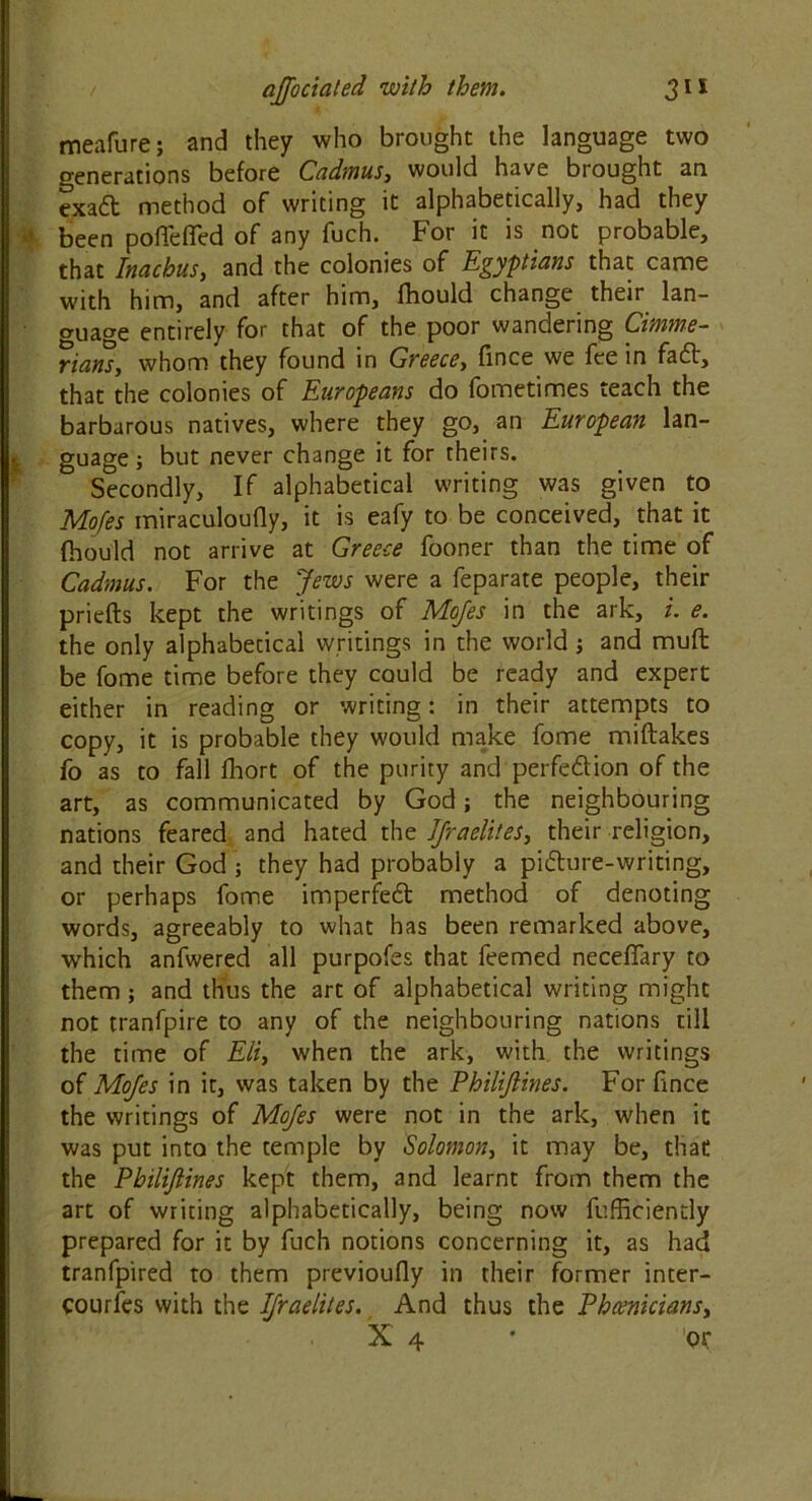 meafure; and they who brought the language two generations before Cadmus, would have brought an exad method of writing it alphabetically, had they ■a been poffefled of any fuch. For it is not probable, that Inachus, and the colonies of Egyptians that came with him, and after him, Ihould change their lan- guage entirely for that of the poor wandering Cimme- rians, whom they found in Greece, fince we fee in fa61, that the colonies of Europeans do fometimes teach the barbarous natives, where they go, an European lan- I guage ; but never change it for theirs. Secondly, If alphabetical writing was given to Mofes miraculoufly, it is eafy to be conceived, that it fhould not arrive at Greece fooner than the time of Cadmus. For the Jews were a feparate people, their priefts kept the writings of Mojes in the ark, i. e. the only alphabetical writings in the world ; and mufb be fome time before they could be ready and expert either in reading or writing: in their attempts to copy, it is probable they would make fome miftakes fo as to fall fhort of the purity and perfedfion of the art, as communicated by God; the neighbouring nations feared and hated the Jjraelites, their religion, and their God ; they had probably a pi6ture-writing, or perhaps fome imperfe6t method of denoting words, agreeably to what has been remarked above, which anfwered all purpofes that feemed neceflfary to them; and thus the art of alphabetical writing might not tranfpire to any of the neighbouring nations till the time of Eli, when the ark, with the writings of Mofes in it, was taken by the Philijlines. For fince the writings of Mofes were not in the ark, when it was put into the temple by Solomon, it may be, that the Philijlines kept them, and learnt from them the art of writing alphabetically, being now fufficiently prepared for it by fuch notions concerning it, as had tranfpired to them previoufiy in their former inter- courfes with the Israelites. And thus the Phoenicians, X 4 ’ or