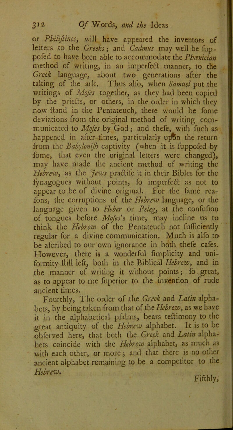 or PhiliJlineSy will have appeared the inventors of letters to the Greeks; and Cadmus may well be fup- pofed to have been able to accommodate the Phoenician method of writing, in an imperfedt manner, to the Greek language, about two generations after the taking of the ark. Thus alfo, when Samuel put the writings of Mojes together, as they had been copied by the priefts, or others, in the order in which they now (land in the Pentateuch, there would be fome deviations from the original method of writing com- municated to Mojes by God; and thefe, with fuch as happened in after-times, particularly ujJton the return from the Bahylonijh captivity (when it is fuppofed by fome, that even the original letters were changed), may have made the ancient method of writing the Hebrew, as the Jews pradtife it in their Bibles for the fynagogues without points, fo imperfedt as not to appear to be of divine original. For the fame rea- fons, the corruptions of the Hebrew language, or the language given to Heber or Peleg, at the confufion of tongues before Mojes’s time, may incline us to think the Hebrew of the Pentateuch not fufficiently regular for a divine communication. Much is alfo to be afcribed to our own ignorance in both thefe cafes. However, there is a wonderful fimplicity and uni- formity Hill left, both in the Biblical HebreWy and in the manner of writing it without points; fo great, as to appear to me fuperior to the invention of rude ancient times. Fourthly, The order of the Greek and Latin alpha- bets, by being taken from that of the Hebrew, as we have it in the alphabetical pfalms, bears teftimony to the great antiquity of the Hebrew alphabet. It is to be obferved here, that both the Greek and Latin alpha- bets coincide with the Hebrew alphaber, as much as with each other, or more; and that there is no other ancient alphabet remaining to be a competitor to the Hebrew. , Fifthly,