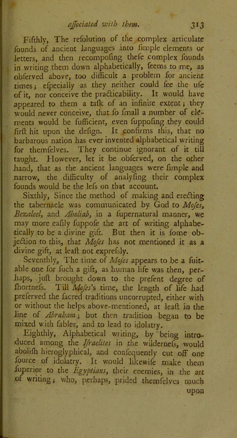 Fifthly, The refolution of the complex articulate founds of ancient languages into fimple elements or letters, and then recompofing thefe complex founds in writing them down alphabetically, feems to me, as obferved above, too difficult a problem for ancient times; efpecially as they neither could fee the ufe of it, nor conceive the practicability. It would have appeared to them a talk of an infinite extent; they would never conceive, that fo l'mall a number of ele- ments would be fufficient, even fuppofing they could firft hit upon the defign. It confirms this, that no barbarous nation has ever invented alphabetical writing for themfelves. They continue ignorant of it till taught. However, let it be obferved, on the other hand, that as the ancient languages were fimple and narrow, the difficulty of analyfing their complex founds would be the lefs on that account. Sixthly, Since the method of making and erecting the tabernacle was communicated by God to Mojes, Bezaleel, and Aholiab, in a fupernatural manner, we may more eafily fuppofe the art of writing alphabe- tically to be a divine gift. But then it is fome ob- jection to this, that Mojes has not mentioned it as a divine gift, at lead not exprefsly. Seventhly, The time of Mojes appears to be a fuit- able one for fuch a gift, as human life was then, per- haps, juft brought down to the prefent degree of fhortnefs. Till Mojes's time, the length of life had preferved the facred traditions uncorrupted, either with or without the helps above-mentioned, at leaft in the line of Abraham; but then tradition began to be mixed with fables, and to lead to idolatry. Eighthly, Alphabetical writing, by being intro- duced among the JJraelites in the wildernefs, would aboliffi hieroglyphical, and confequently cut off one fource of idolatry. It would likewife make them fuperior to the Egyptians, their enemies, in the art of writing; who, perhaps, prided themfelves much upon