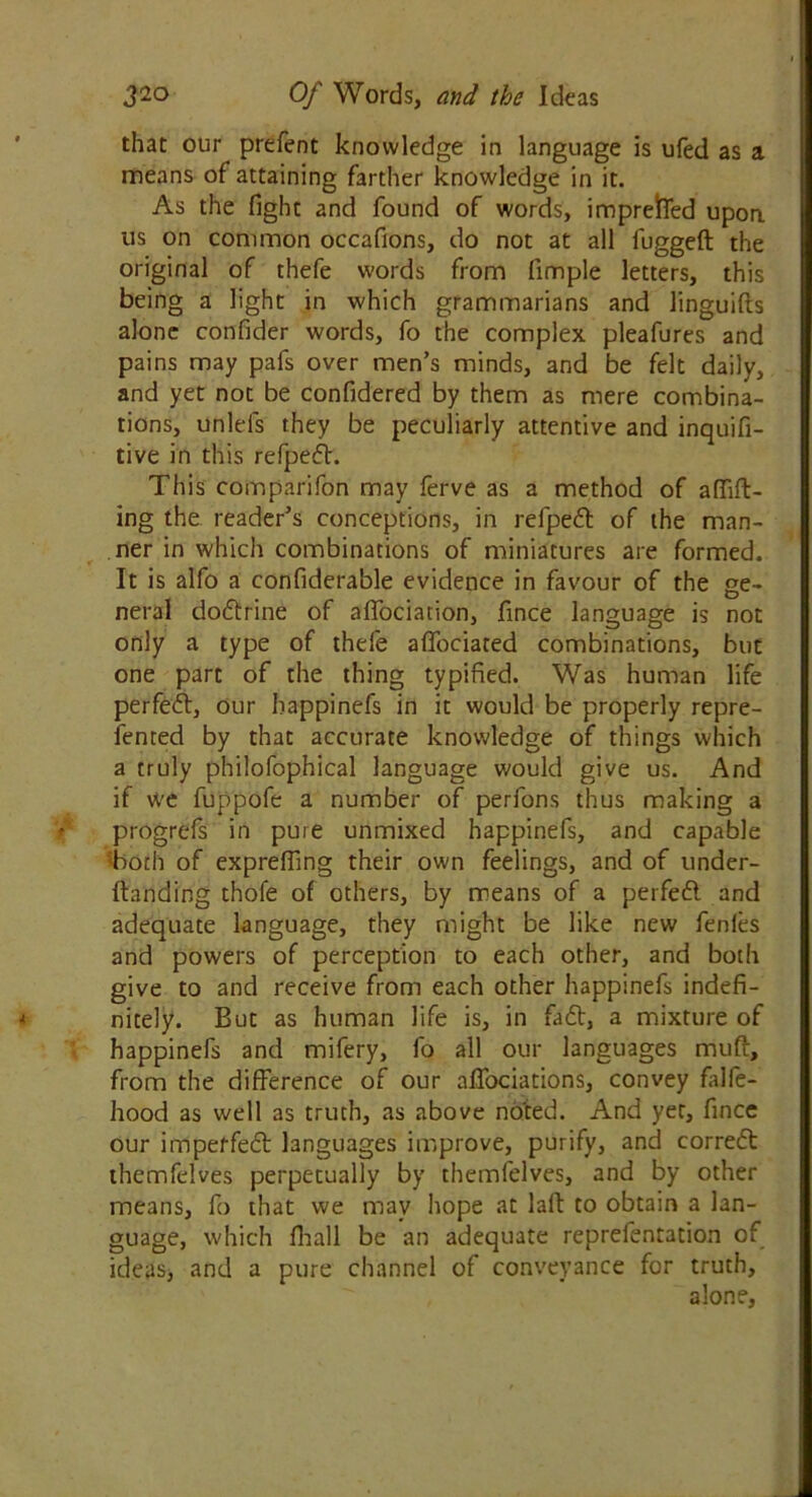 that our prefent knowledge in language is ufed as a means of attaining farther knowledge in it. As the fight and found of words, imprefred upon us on common occafions, do not at all fuggeft the original of thefe words from fimple letters, this being a light in which grammarians and linguifts alone confider words, fo the complex pleafures and pains may pafs over men’s minds, and be felt daily, and yet not be confidered by them as mere combina- tions, unlels they be peculiarly attentive and inquifi- tive in this refpedt. This comparifon may ferve as a method of afiift- ing the reader’s conceptions, in refpedt of the man- ner in which combinations of miniatures are formed. It is alfo a confiderable evidence in favour of the ge- neral dodtrine of affociation, fince language is not only a type of thefe affociated combinations, but one part of the thing typified. Was human life perfedt, our bappinefs in it would be properly repre- sented by that accurate knowledge of things which a truly philofophical language would give us. And if we fuppofe a number of perfons thus making a progrefs in pure unmixed happinefs, and capable both of expreffing their own feelings, and of under- ftanding thofe of others, by means of a perfedt and adequate language, they might be like new fenfes and powers of perception to each other, and both give to and receive from each other happinefs indefi- nitely. But as human life is, in fadt, a mixture of happinefs and mifery, fo all our languages muft, from the difference of our alTociations, convey falfe- hood as well as truth, as above noted. And yet, fince our impeffedt languages improve, purify, and corredt themfelves perpetually by themfelves, and by other means, fo that we may hope at laft to obtain a lan- guage, which fhall be an adequate reprefentation of ideas, and a pure channel of conveyance for truth, alone,