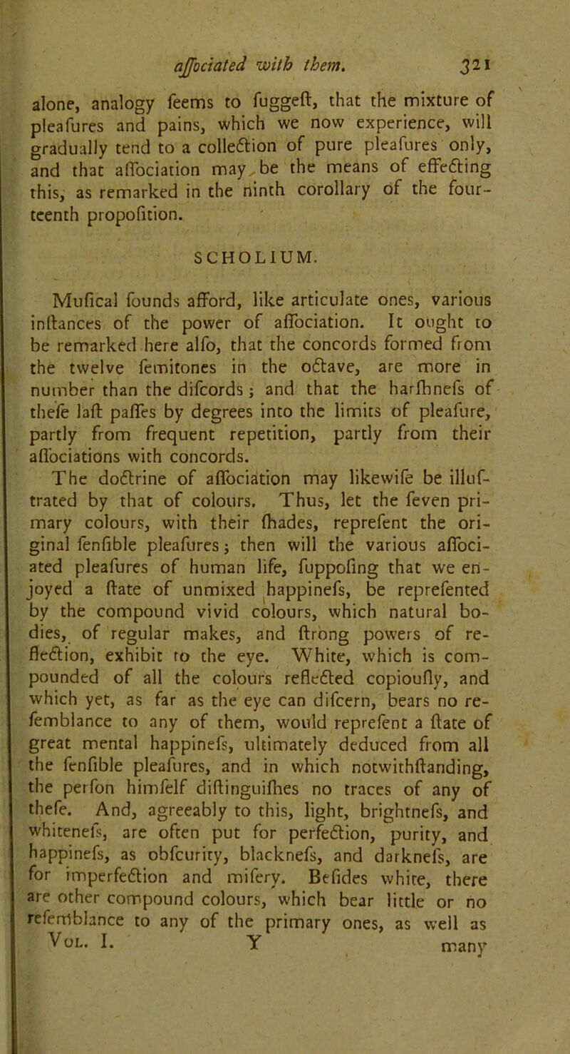 alone, analogy feems to fuggeft, that the mixture of pleafures and pains, which we now experience, will gradually tend to a collection of pure pleafures only, and that affociation may,be the means of effecting this, as remarked in the ninth corollary of the four- teenth propofition. SCHOLIUM. Mufical founds afford, like articulate ones, various inltances of the power of affociation. It ought to be remarked here alfo, that the concords formed from the twelve femitones in the oCtave, are more in number than the difcords; and that the harfbnefs of thefe laft paffes by degrees into the limits of pleafure, partly from frequent repetition, partly from their affociations with concords. The doCtrine of affociation may likewife be illuf- trated by that of colours. Thus, let the feven pri- mary colours, with their {hades, reprefent the ori- ginal fenfible pleafures j then will the various affoci- ated pleafures of human life, fuppofing that we en- joyed a ftate of unmixed happinefs, be reprefented by the compound vivid colours, which natural bo- dies, of regular makes, and ftrong powers of re- flection, exhibit to the eye. White, which is com- pounded of all the colours reflected copioufly, and which yet, as far as the eye can difcern, bears no re- femblance to any of them, would reprefent a ftate of great mental happinefs, ultimately deduced from all the fenfible pleafures, and in which notwithftanding, the perfon himfelf diftinguifhes no traces of any of thefe. And, agreeably to this, light, brightnefs, and whitenefs, are often put for perfection, purity, and happinefs, as obfeuriry, blacknefs, and darknels, are for imperfection and mifery. Befides white, there are other compound colours, which bear little or no referriblance to any of the primary ones, as well as Vol. I. Y many