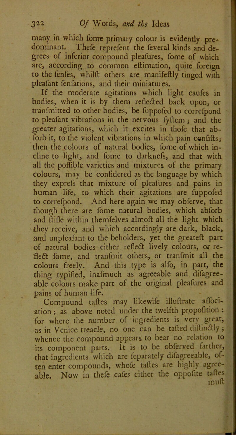 many in which fome primary colour is evidently pre- dominant. Thefe reprefent the feveral kinds and de- grees of inferior compound pleafures, fome of which are, according to common eftimation, quite foreign to the fenfes, whilft others are manifeftly tinged with pleafant fenfations, and their miniatures. If the moderate agitations which light caufes in bodies, when it is by them refledted back upon, or tranfmitted to other bodies, be fuppofed to correfpond to pleafant vibrations in the nervous fyftem ; and the greater agitations, which it excites in thofe that ab- forb it, to the violent vibrations in which pain confifts; then the colours of natural bodies, fome of which in- cline to light, and fome to darknefs, and that with all the poftible varieties and mixtures of the primary colours, may be confidered as the language by which they exprefs that mixture of pleafures and pains in human life, to which their agitations are fuppofed to correfpond. And here again we may obferve, that though there are fome natural bodies, whic-h abforb and ftifle within themfelves almoft all the light which • they receive, and which accordingly are dark, black, and unpleafant to the beholders, yet the greateft part of natural bodies either refledt lively colours, or re- fledt fome, and tranfmit others, or tranfmit all the colours freely. And this type is alfo, in part, the thing typified, inafmuch as agreeable and difagree- able colours make part of the original pleafures and pains of human life. Compound taftes may likewife illuftrate aftoci- ation; as above noted tinder the twelfth propofition : for where the number of ingredients is very great, as in Venice treacle, no one can be tailed diftindtly ; whence the compound appears to bear no relation to its component parts. It is to be obferved farther, that ingredients which are leparately difagreeable, of- ten enter compounds, whofe taftes are highly agree- able. Now in thefe cafes either the oppofite taftes muft