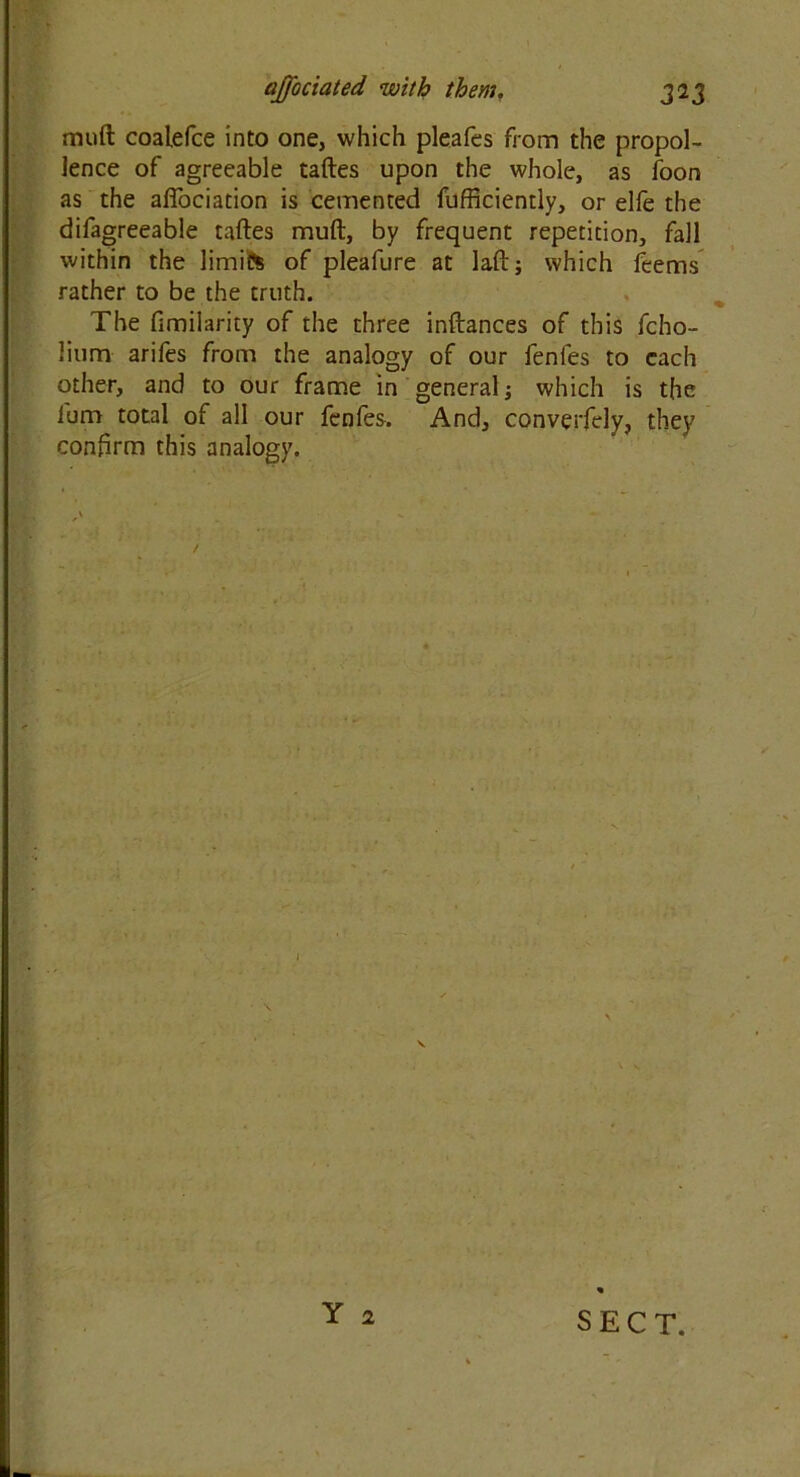 muft coalelce into one, which pleafes from the propol- lence of agreeable taftes upon the whole, as foon as the aflociation is cemented fufficiently, or elfe the difagreeable taftes muft, by frequent repetition, fall within the limife of pleafure at laft; which fcems rather to be the truth. The fimilarity of the three inftances of this fcho- lium arifes from the analogy of our fenfes to each other, and to our frame in general; which is the lum total of all our fenfes. And, converfely, they confirm this analogy. • \ Y 2 SECT.