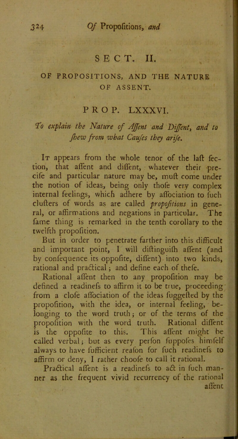SECT. II. OF PROPOSITIONS, AND THE NATURE OF ASSENT. PROP. LXXXVI. To explain the Nature of JJfent and DiJ/ent, and to Jhew from what Caufes they arife. It appears from the whole tenor of the laft fec- tion, that aflent and diflent, whatever their pre- cife and particular nature may be, mud come under the notion of ideas, being only thofe very complex internal feelings, which adhere by afiociation to fuch clutters of words as are called propofitions in gene- ral, or affirmations and negations in particular. The fame thing is remarked in the tenth corollary to the twelfth propofition. But in order to penetrate farther into this difficult and important point, I will diftinguifh aflent (and by confequence its oppofite, diflent) into two kinds, rational and practical; and define each of thefe. Rational aflent then to any propofition may be defined a readinefs to affirm it to be true, proceeding from a clofe afiociation of the ideas fuggefted by the propofition, with the idea, or internal feeling, be- longing to the word truth; or of the terms of the propofition with the word truth. Rational diflent is the oppofite to this. This aflent might be called verbal; but as every perfon fuppofes himfelf always to have fufficient reafon for fuch readinefs to affirm or deny, I rather choofe to call it rational. Prabtical aflent is a readinefs to abl in fuch man- ner as the frequent vivid recurrency of the rational afienc