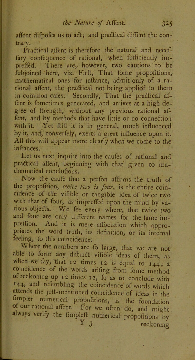 afient difpofes us to adt; and pradtical difient the con- trary. Pradtical afient is therefore the natural and necef- fary confequence of rational, \yhen fufficiently im- preffed. There are,- however, two cautions to be fubjoined here, viz.. Firft, That fome propofitions, mathematical ones for inftance, adnnit only of a ra- tional afient, the pradtical not being applied to them in common cafes. Secondly, That the pradtical af- fent is fometimes generated, and arrives at a high de- gree of {Length, without any previous rational af- fent, and by methods that have little or no connedtion with it. Yet ftill it is in general, much influenced by it, and, converfely, exerts a great influence upon it. All this will appear more clearly when we come to the inftances. Let us next inquire into the caufes of rational and pradtical afient, beginning with that given to ma- thematical conclufions. Now the caufe that a perfon affirms the truth of the propoficion, twice two is four, is the entire coin- cidence of the vifible or tangible idea of twice two with that of four, as irnpreffed upon the mind by va- rious objedts. We fee every where, that twice two and four are only different names for the fame im- preffion. And it is mere affociation which appro- priates the word truth, its definition, or its internal feeling, to this coincidence. \Ai here the numbers are lb large, that we are not able to form any diftinft vifible ideas of them, as when we fay,'that 12 times 12 is equal to i44j a coincidence of the words arifing from fome method of reckoning up 12 times 12, fo as to conclude with i44> and refembling the coincidence of words which attends the juft-mentioned coincidence of ideas in the Ampler numerical propofitions, is the foundation of our rational affent. For we often do, and miaht always 'verify the fimpleft numerical propofitions %y Y 3 reckoning