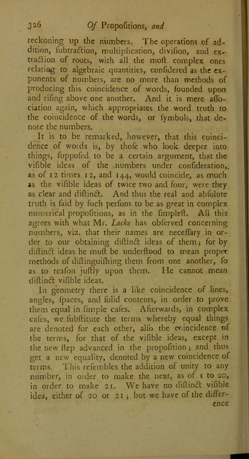 reckoning up the numbers. The operations of ad- dition, fubtra&ion, multiplication, divifion, and ex- traction of roots, with all the molt complex ones relating to algebraic quantities, confidered as the ex- ponents of numbers, are no more than methods of producing this coincidence of words, founded upon and rifing above one another. And it is mere affo- ciation again, which appropriates the word truth to the coincidence of the words, or fymbols, that de- note the numbers. It is to be remarked, however, that this coinci- dence of words is, by thole who look deeper into things, fuppofed to be a certain argument, that the vifible ideas of the numbers under confideration,. as of 12 times 12, and 144, would coincide, as much as the vifible ideas of twice two and four, were they as clear and diftinct. And thus the real and abfolute truth is faid by fuch perfons to be as great in complex numerical propofitions, as in the fimpleft. All this agrees with what Mr. Locke has obferved concerning numbers, viz. that their names are neceffary in or- der to our obtaining diftinCt ideas of them; for by diltinCt ideas he muft be underftood to mean proper methods of difbinguifhing them from one another, fo as to reafon juftly upon them. He cannot mean diftinCl vifible ideas. In geometry there is a like coincidence of lines, angles, fpaces, and folid contents, in order to prove them equal in fimple cafes. Afterwards, in complex cafes, we fubftitute the terms whereby equal things are denoted for each other, alfo the coincidence of the terms, for that of the vifible ideas, except in the new Itep advanced in the propofition; and thus get, a new equality, denoted by a new coincidence of Terms. This refembles the addition of unity to any number, in order to make the next, as of 1 to 20, in order to make 21. We have no diflinft vifible idea, either of 20 or 21 ; but we have of the differ- ence