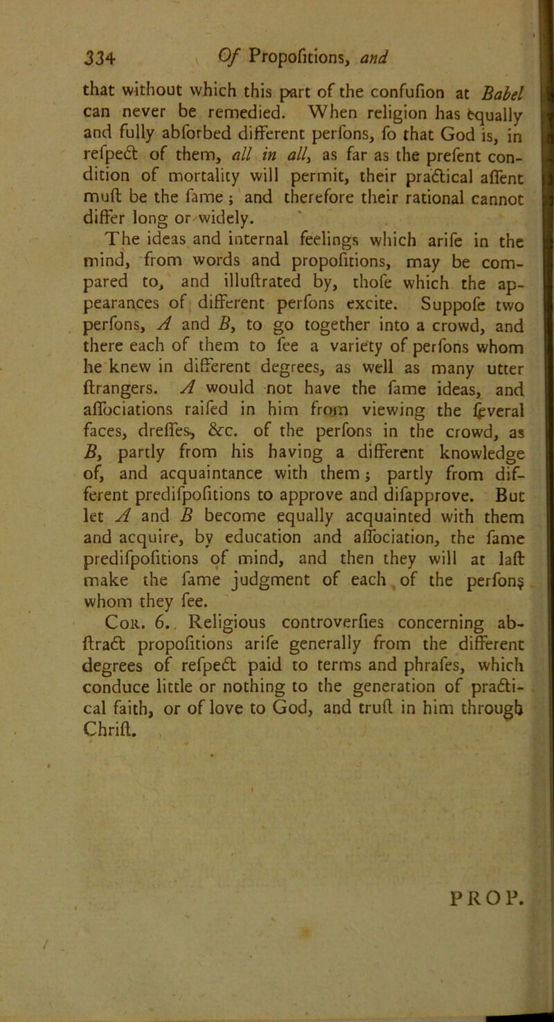 that without vvhich this part of the confufion at Babel can never be remedied. When religion has Equally and fully abforbed different perfons, fo that God is, in refpect of them, all in all> as far as the prefent con- dition of mortality will permit, their practical aflent muft be the fame ; and therefore their rational cannot differ long or widely. The ideas and internal feelings which arife in the mind, from words and propofitions, may be com- pared to, and illuftrated by, thofe which the ap- pearances of different perfons excite. Suppofe two perfons, A and B, to go together into a crowd, and there each of them to fee a variety of perfons whom he knew in different degrees, as well as many utter ftrangers. A would not have the fame ideas, and affociations raifed in him from viewing the jfcveral faces, dreffes, &c. of the perfons in the crowd, as B, partly from his having a different knowledge of, and acquaintance with them; partly from dif- ferent predifpofitions to approve and difapprove. But let A and B become equally acquainted with them and acquire, by education and affociation, the fame predifpofitions of mind, and then they will at laft make the fame judgment of each of the perfons whom they fee. Colt. 6.. Religious controverfies concerning ab- ftract propofitions arife generally from the different degrees of refpect paid to terms and phrafes, which conduce little or nothing to the generation of practi- cal faith, or of love to God, and trufl in him through Chrift. PRO P.