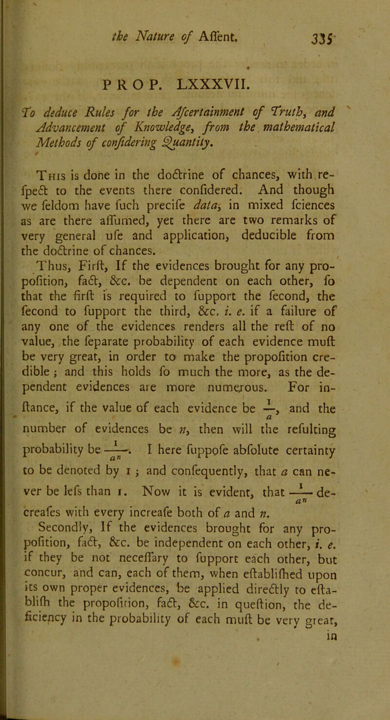 PROP. LXXXVII. To deduce Rules for the Afcertainment of Truth, and Advancement of Knowledge, from the mathematical Methods of confidering Quantity. This is done in the doctrine of chances, with re- fped to the events there confidered. And though we feldom have fuch precife data, in mixed fciences as are there ailiimed, yet there are two remarks of very general ufe and application, deducible from the dodrine of chances. Thus, Firft, If the evidences brought for any pro- pofition, fad, &c. be dependent on each other, fo that the firft is required to fupport the fecond, the fecond to fupport the third, &c. i. e. if a failure of any one of the evidences renders all the reft of no value, the feparate probability of each evidence muft be very great, in order to make the propofition cre- dible ; and this holds fo much the more, as the de- pendent evidences are more numejous. For in- ftance, if the value of each evidence be —, and the a number of evidences be n, then will the refulting probability be I here fuppofe abfolute certainty to be denoted by i ; and confequently, that a can ne- ver be lefs than i. Now it is evident, that —l— de- an creafes with every increafe both of a and n. Secondly, If the evidences brought for any pro- pofition, fad, &c. be independent on each other, i. e. if they be not neceflary to fupport each other, but concur, and can, each of them, when eftablifhed upon its own proper evidences, be applied diredly to efta- blifh the propofirion, fad, &c. in queftion, the de- ficiency in the probability of each muft be very great, . in