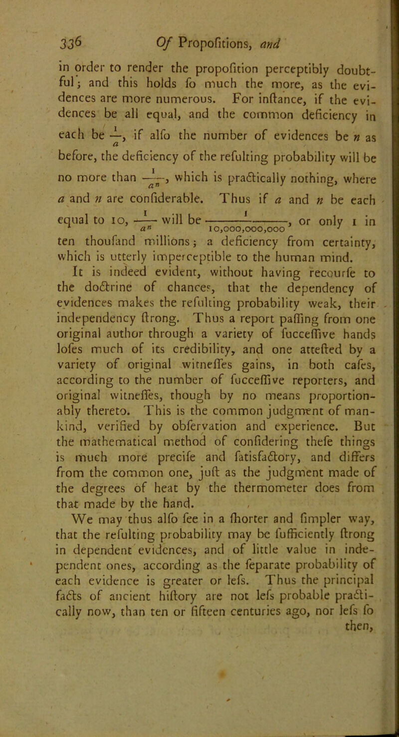 in order to render the propofition perceptibly doubt- ful ; and this holds fo much the more, as the evi- dences are more numerous. For inftance, if the evi- dences be all equal, and the common deficiency in each be —, if alfo the number of evidences be n as a before, the deficiency of the refulting probability will be no more than —which is pradtically nothing, where an a and n are confiderable. Thus if a and n be each equal to io, —— will be or only i in ten thoufand millions; a deficiency from certainty, which is utterly imperceptible to the human mind. It is indeed evident, without having recourfe to the dodtrine of chances, that the dependency of evidences makes the refulting probability weak, their independency firong. Thus a report paffing from one original author through a variety of fuccefiive hands lofes much of its credibility, and one attefted by a variety of original witnefTes gains, in both cafes, according to the number of fuccefiive reporters, and original witnefTes, though by no means proportion- ably thereto. This is the common judgment of man- kind, verified by obfervation and experience. But the mathematical method of confidering thefe things is much more precife and fatisfadtory, and differs from the common one, juft as the judgment made of the degrees of heat by the thermometer does from that made bv the hand. J We may thus alfo fee in a fhorter and fimpler way, that the refulting probability may be lufficiently ftrong in dependent evidences, and of little value in inde- pendent ones, according as the feparate probability of each evidence is greater or lefs. Thus the principal fadts of ancient hiftory are not lefs probable practi- cally now, than ten or fifteen centuries ago, nor lefs fo then,