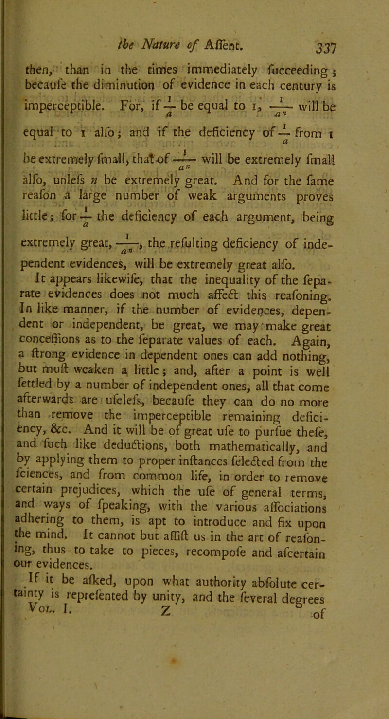 then, than in the times immediately fucceeding j becaui'e the diminution of evidence in each century is imperceptible. For, if ~ be equal to 1, ~~ will be equalto 1 alfo; and if the deficiency of ~ from 1 he extremely final!, that of will be extremely fmall alfo, unlefs n be extremely great. And for the fame reafon a large number of weak arguments proves little i for — the deficiency of each argument, being extremely great, > the refulting deficiency of inde- pendent evidences, will be extremely great alfo. It appears likewife, that the inequality of the fepa- rate evidences does not much afiedt this reafoning. In like manner, if the number of evidences, depen- dent or independent, be great, we may make great conceflions as to the feparate values of each. Again, a ftrong evidence in dependent ones can add nothing, but muft weaken a little; and, after a point is well fettled by a number of independent ones, all that come afterwards are ufelefs, becaufe they can do no more tnan remove the imperceptible remaining defici- ency, &c. And it will be of great ufe to purfue thefe, and luch like deductions, both mathematically, and by applying them to proper inftances feledted from the fciences, and from common life, in order to remove certain prejudices, which the ufe of general terms, and ways of fpeaking, with the various alfociations adhering to them, is apt to introduce and fix upon the mind. It cannot but afiift us in the art of reafon- ing, thus to take to pieces, recompofe and afcertain our evidences. If it be afked, upon what authority abfolute cer- tainty is reprefented by unity, and the feveral decrees VoL* I- Z of