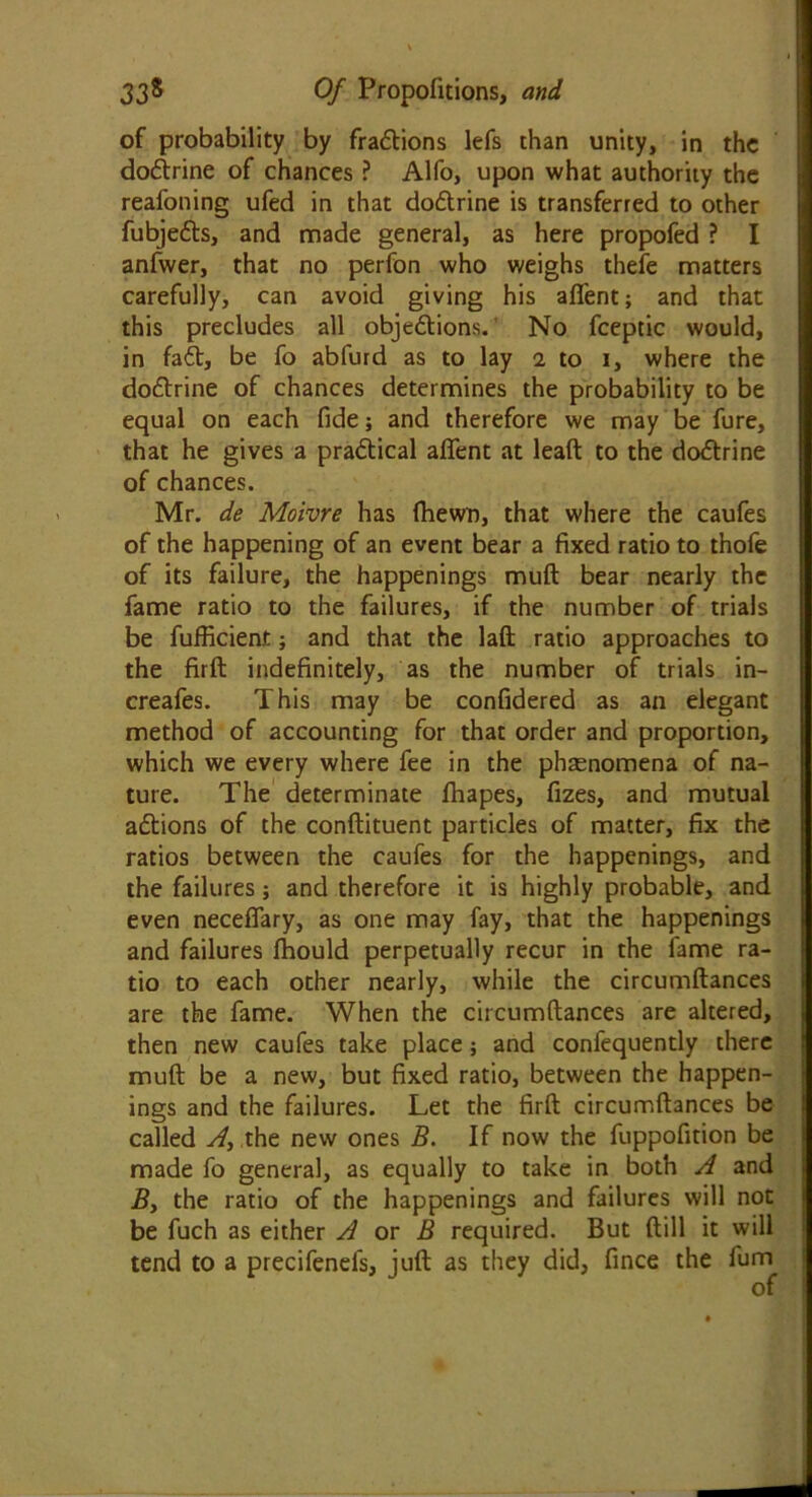 of probability by fradions lefs than unity, in the dodrine of chances ? Alfo, upon what authority the reafoning ufed in that dodrine is transferred to other fubjeds, and made general, as here propofed ? I anfwer, that no perfon who weighs thefe matters carefully, can avoid giving his afient; and that this precludes all objedions. No fceptic would, in fad, be fo abfurd as to lay i to i, where the dodrine of chances determines the probability to be equal on each fide; and therefore we may be fure, that he gives a pradical aflent at leaft to the dodrine of chances. Mr. de Moivre has (hewn, that where the caufes of the happening of an event bear a fixed ratio to thofe of its failure, the happenings muft bear nearly the fame ratio to the failures, if the number of trials be fufficient; and that the laft ratio approaches to the firft indefinitely, as the number of trials in- creafes. This may be confidered as an elegant method of accounting for that order and proportion, which we every where fee in the phenomena of na- ture. The determinate fhapes, fizes, and mutual adions of the conflituent particles of matter, fix the ratios between the caufes for the happenings, and the failures; and therefore it is highly probable, and even neceffary, as one may fay, that the happenings and failures fhould perpetually recur in the fame ra- tio to each other nearly, while the circumftances are the fame. When the circumftances are altered, then new caufes take place; and confequently there muft be a new, but fixed ratio, between the happen- ings and the failures. Let the firft circumftances be called Ay the new ones B. If now the fuppofition be made fo general, as equally to take in both A and By the ratio of the happenings and failures will not be fuch as either A or B required. But (till it will tend to a precifenels, juft as they did, fince the fum