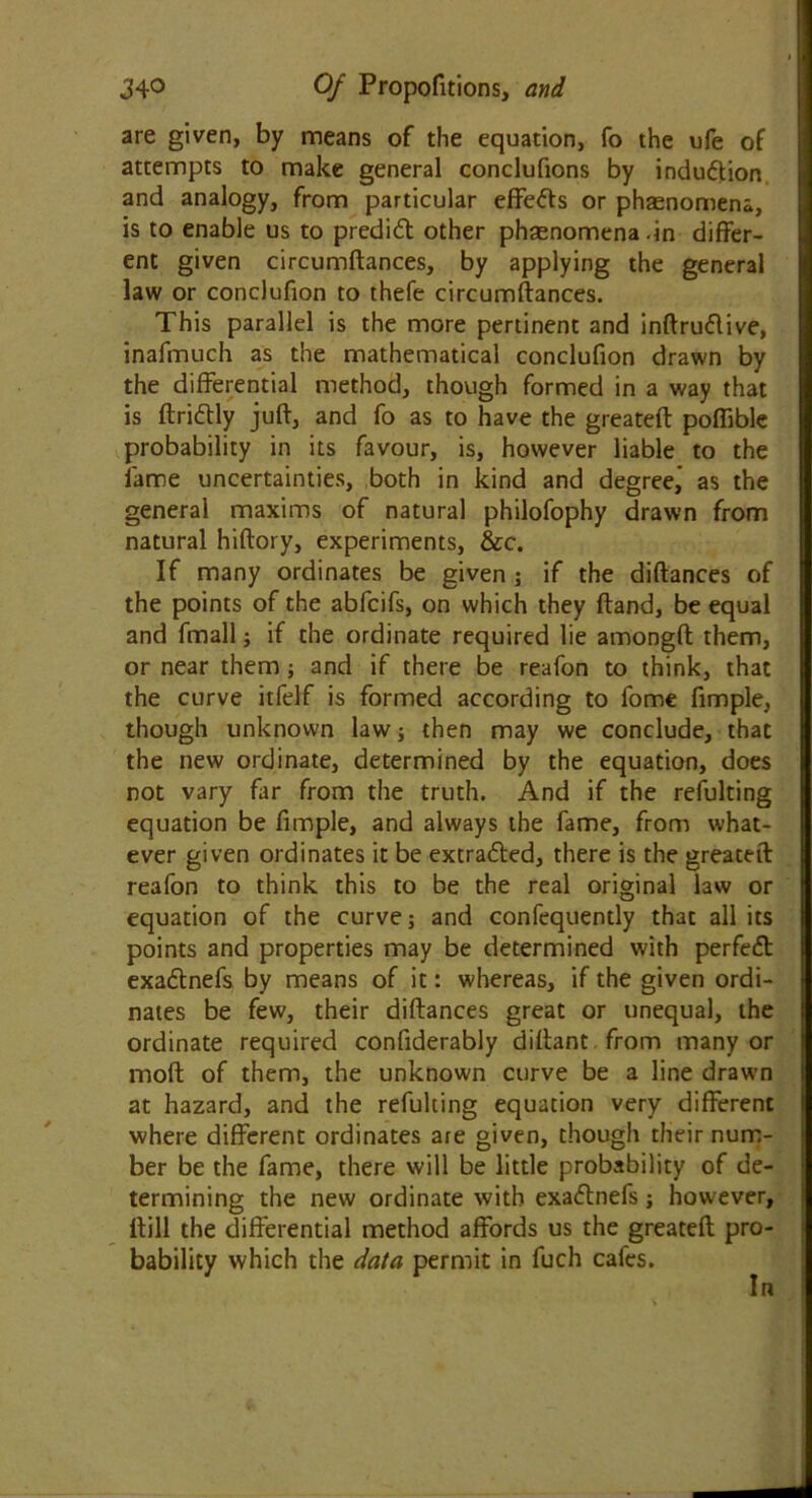 are given, by means of the equation, fo the ufe of attempts to make general conclufions by induction and analogy, from particular effefts or phaenomena, is to enable us to predidt other phaenomena .in differ- ent given circumftances, by applying the general law or conclufion to thefe circumftances. This parallel is the more pertinent and inftrudlive, inafmuch as the mathematical conclufion drawn by the differential method, though formed in a way that is ftridtly juft, and fo as to have the greateft poflible probability in its favour, is, however liable to the lame uncertainties, both in kind and degree,' as the general maxims of natural philofophy drawn from natural hiftory, experiments, &c. If many ordinates be given ; if the diftances of the points of the abfcifs, on which they ftand, be equal and fmall; if the ordinate required lie amongft them, or near them; and if there be reafon to think, that the curve itfelf is formed according to fome fimple, though unknown law; then may we conclude, that the new ordinate, determined by the equation, does not vary far from the truth. And if the refulting equation be fimple, and always the fame, from what- ever given ordinates it be extra&ed, there is the greateft reafon to think this to be the real original law or equation of the curve; and confequently that all its points and properties may be determined with perfect exadtnefs by means of it: whereas, if the given ordi- nates be few, their diftances great or unequal, the ordinate required confiderably diftant from many or moft of them, the unknown curve be a line drawn at hazard, and the refulting equation very different where different ordinates are given, though their num- ber be the fame, there will be little probability of de- termining the new ordinate with exadlnefs; however, Hill the differential method affords us the greateft pro- bability which the data permit in fuch cafes. In