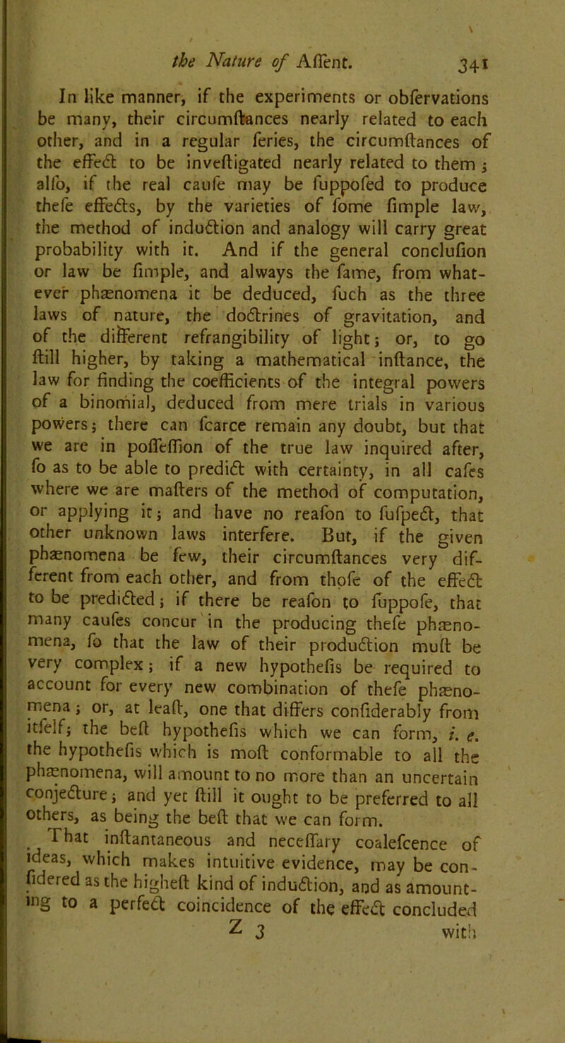 In like manner, if the experiments or obfervations be many, their circumftances nearly related to each other, and in a regular feries, the circumftances of the effect to be inveftigated nearly related to them ; all'o, if the real caufe may be fuppofed to produce thefe effects, by the varieties of fome fimple law, the method of induction and analogy will carry great probability with it. And if the general conclufion or law be fimple, and always the fame, from what- ever phenomena it be deduced, fuch as the three laws of nature, the doctrines of gravitation, and of the different refrangibility of light; or, to go ftill higher, by taking a mathematical inftance, the law for finding the coefficients of the integral powers of a binomial, deduced from mere trials in various powers; there can fcarce remain any doubt, but that we are in poffeffion of the true law inquired after, fo as to be able to predict with certainty, in all cafes where we are matters of the method of computation, or applying it j and have no reafon to fufpect, that other unknown laws interfere. But, if the given phaenomena be few, their circumftances very dif- ferent from each other, and from thofe of the effect to be predicted; if there be reafon to fuppofe, that many caufes concur in the producing thefe pbasno- mena, fo that the law of their production muft be very complex; if a new hypothefis be required to account for every new combination of thefe pheno- mena ; or, at leaft, one that differs confiderably from itfeif; the beft hypothefis which we can form, i. e. the hypothefis which is moft conformable to all the phenomena, will amount to no more than an uncertain conjecture; and yet ftill it ought to be preferred to all others, as being the beft that we can form. . inftantaneous and neceffary coalefcence of ideas, which makes intuitive evidence, may be con- fidered as the higheft kind of induction, and as amount- ing to a perfect coincidence of the effect concluded Z 3 with