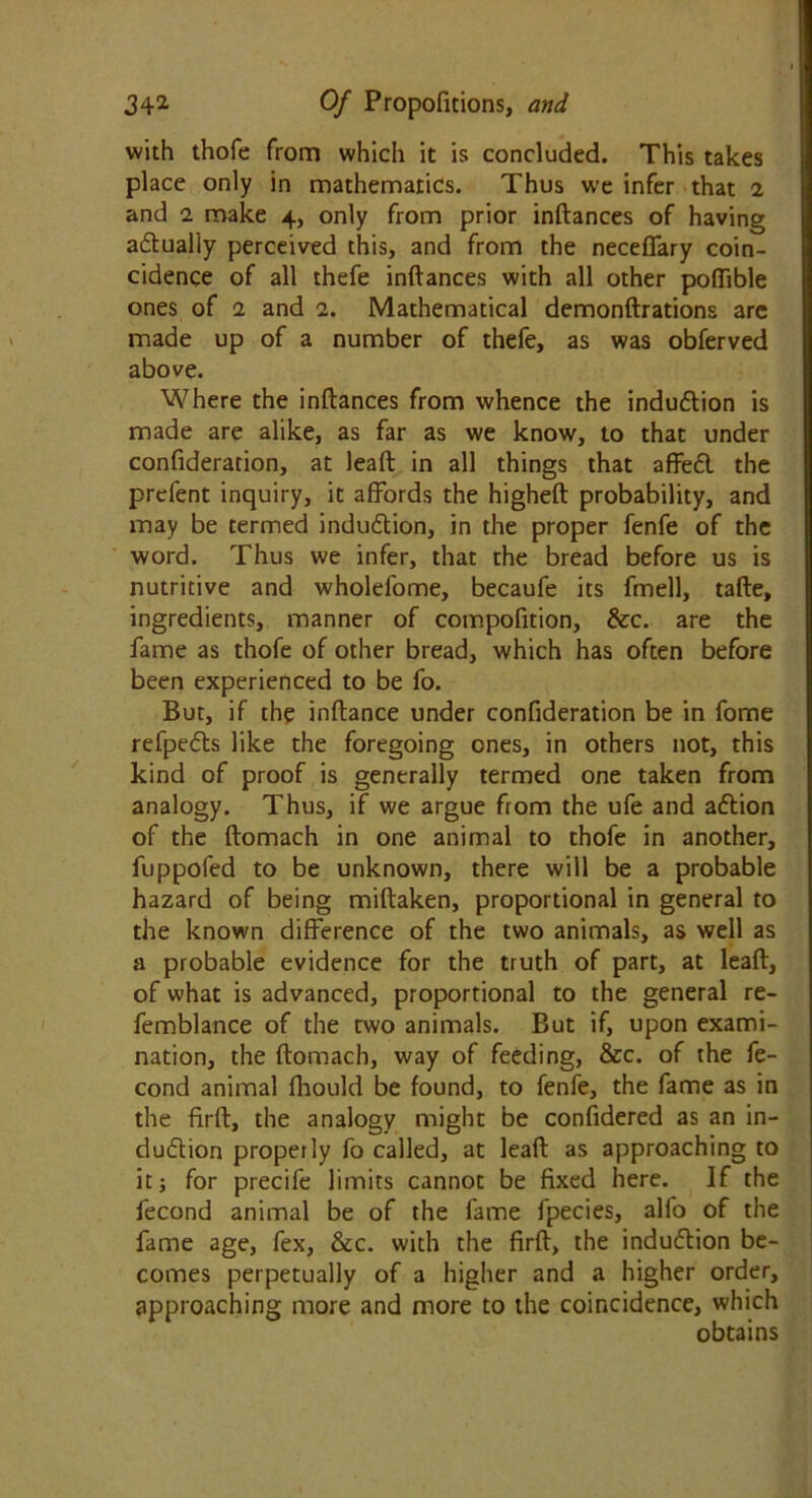 with thole from which it is concluded. This takes place only in mathematics. Thus we infer that 2 and 2 make 4, only from prior inftances of having adualiy perceived this, and from the neceffary coin- cidence of all thefe inftances with all other poffible ones of 2 and 2. Mathematical demonftrations are made up of a number of thefe, as was obferved above. Where the inftances from whence the indudion is made are alike, as far as we know, to that under confideration, at leaft in all things that affed the prcfent inquiry, it affords the higheft probability, and may be termed indudion, in the proper fenfe of the word. Thus we infer, that the bread before us is nutritive and wholefome, becaufe its fmell, tafte, ingredients, manner of compofition, &c. are the fame as thofe of other bread, which has often before been experienced to be fo. But, if the inftance under confideration be in fome refpeds like the foregoing ones, in others not, this kind of proof is generally termed one taken from analogy. Thus, if we argue from the ufe and adion of the ftomach in one animal to thofe in another, fuppofed to be unknown, there will be a probable hazard of being miftaken, proportional in general to the known difference of the two animals, as well as a probable evidence for the truth of part, at leaft, of what is advanced, proportional to the general re- femblance of the rwo animals. But if, upon exami- nation, the ftomach, way of feeding, &c. of the fe- cond animal fhould be found, to fenfe, the fame as in the firft, the analogy might be confidered as an in- dudion properly fo called, at leaft as approaching to it; for precife limits cannot be fixed here. If the fecond animal be of the fame fpecies, allb of the fame age, fex, &c. with the firft, the indudion be- comes perpetually of a higher and a higher order, approaching more and more to the coincidence, which obtains