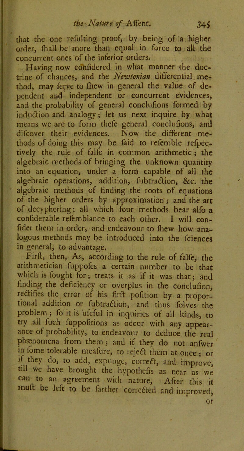 that the one refulting proof, by being of a higher order, fhall be more than equal in force to all the concurrent ones of the inferior orders. Having now confidered in what manner the doc- trine of chances, and the Newtonian differential me- thod, may fej;ve to fhew in general the value of de- pendent and independent or concurrent evidences, and the probability of general conclufions formed by indudion and analogy; let us next inquire by what means we are to form thefe general conclufions, and difcover their evidences. Now the different me- thods of doing this may be faid to refemble refpec- tively the rule of falfe in common arithmetic; the algebraic methods of bringing the unknown quantity into an equation, under a form capable of all the algebraic operations, addition, fubtradion, &c. the algebraic methods of finding the roots of equations of the higher orders by approximation; and the art of decyphering: all which four methods bear alfo a confiderable refemblance to each other. I will con- fider them in order, and endeavour to fhew how ana- logous methods may be introduced into the fciences in general, to advantage. Firft, then. As, according to the rule of falfe, the arithmetician fuppofes a certain number to be that which is fought for; treats it as if it was that; and finding the deficiency or overplus in the conclufion, redifies the error of his firft pofition by a propor- tional addition or fubtradion, and thus folves the problem ; fo it is ufeful in inquiries of all kinds, to try all fuch fuppofitions as occur with any appear- ance of probability, to endeavour to deduce the real phenomena from them ; and if they do not anfwer in fome tolerable meafure, to rejed them at once ; or if they do, to add, expunge, corred, and improve, till we have brought the hypothefis as near as we can to an agreement with nature, After this it muft be left to be farther correded and improved, or