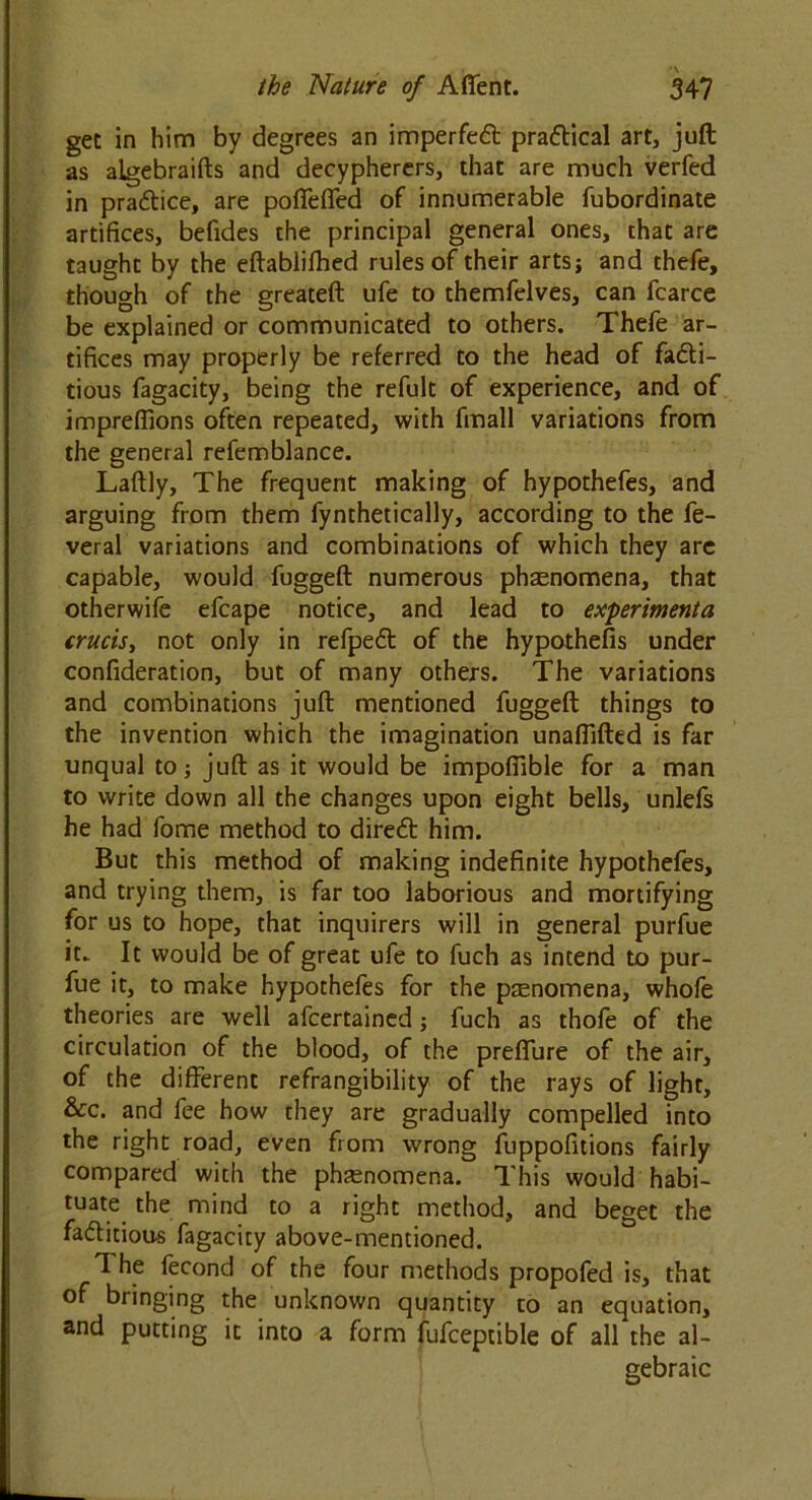 get in him by degrees an imperfed pradical art, juft as algebraifts and decypherers, that are much verfed in pradice, are poffeffed of innumerable fubordinate artifices, befides the principal general ones, that are taught by the eftablifhed rules of their arts; and thefe, though of the greateft ufe to themfelves, can fcarce be explained or communicated to others. Thefe ar- tifices may properly be referred to the head of fadi- tious fagacity, being the refult of experience, and of imprefiions often repeated, with fmall variations from the general refemblance. Laftly, The frequent making of hypothefes, and arguing from them fynthetically, according to the fe- veral variations and combinations of which they are capable, would fuggeft numerous phaenomena, that otherwife efcape notice, and lead to experimenta crucis, not only in refped of the hypothecs under confideration, but of many others. The variations and combinations juft mentioned fuggeft things to the invention which the imagination unaffifted is far unqual to; juft as it would be impofiible for a man to write down all the changes upon eight bells, unlefs he had fome method to dired him. But this method of making indefinite hypothefes, and trying them, is far too laborious and mortifying for us to hope, that inquirers will in general purfue it. It would be of great ufe to fuch as intend to pur- fue it, to make hypothefes for the phenomena, whofe theories are well afcertained; fuch as thofe of the circulation of the blood, of the preffure of the air, of the different refrangibility of the rays of light, &c. and fee how they are gradually compelled into the right road, even from wrong fuppofitions fairly compared with the phenomena. This would habi- tuate the mind to a right method, and beget the faditious fagacity above-mentioned. 1 he fecond of the four methods propofed is, that of bringing the unknown quantity to an equation, and putting it into a form fufceptible of all the al- gebraic