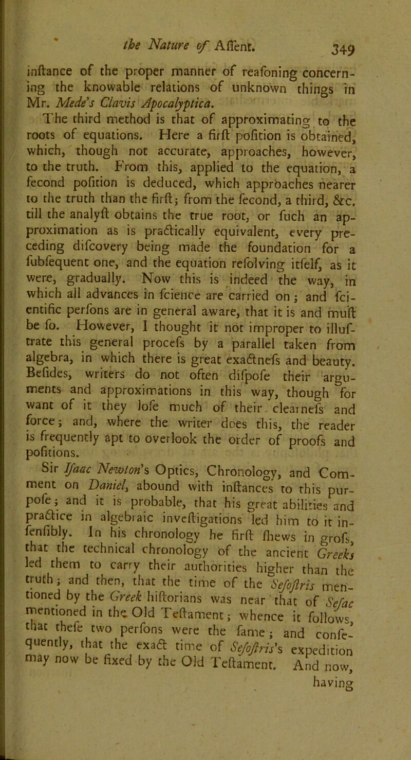 inftance of the proper manner of reafoning concern- ing the knowable relations of unknown things in Mr. Mede's Clavis Apocalyptic a. The third method is that of approximating to the roots of equations. Here a firft pofition is obtained, which, though not accurate, approaches, however, to the truth. From this, applied to the equation, a fecond pofition is deduced, which approaches nearer to the truth than the firft; from the fecond, a third, &c. till the analyft obtains the true root, or fuch an ap- proximation as is practically equivalent, every pre- ceding difcovery being made the foundation for a fubfequent one, and the equation refolving itfelf, as it were, gradually. Now this is indeed the way, in which ail advances in fcience are carried on; and fci- entific perfons are in general aware, that it is and muft be fo. However, I thought it not improper to illuf- trate this general procefs by a parallel taken from algebra, in which there is great exa&nefs and beauty. Befides, writers do not often difpofe their argu- ments and approximations in this way, though for want of it they Jofe much of their clearnefs and force j and, where the writer does this, the reader is frequently apt to overlook the order of proofs and pofitions. Sir Ifaac Newton's Optics, Chronology, and Com- ment on Daniel, abound with inftances to this pur- pofe; and it is probable, that his great abilities and practice in algebraic invdligations led him to it in- fenfibly. In his chronology he firft fhews in °Tof,, that the technical chronology of the ancient Greeks led them to carry their authorities higher than the truth j and then, that the time of the hejofiris men- tioned by the Greek hiftorians was near that of Sefac mentioned in the. Old Teftament; whence it follow* that thefe two perfons were the fame; and confe- quently, that the exaCt time of Sejoftris's expedition may now be fixed by the Old Teftament. And now, having