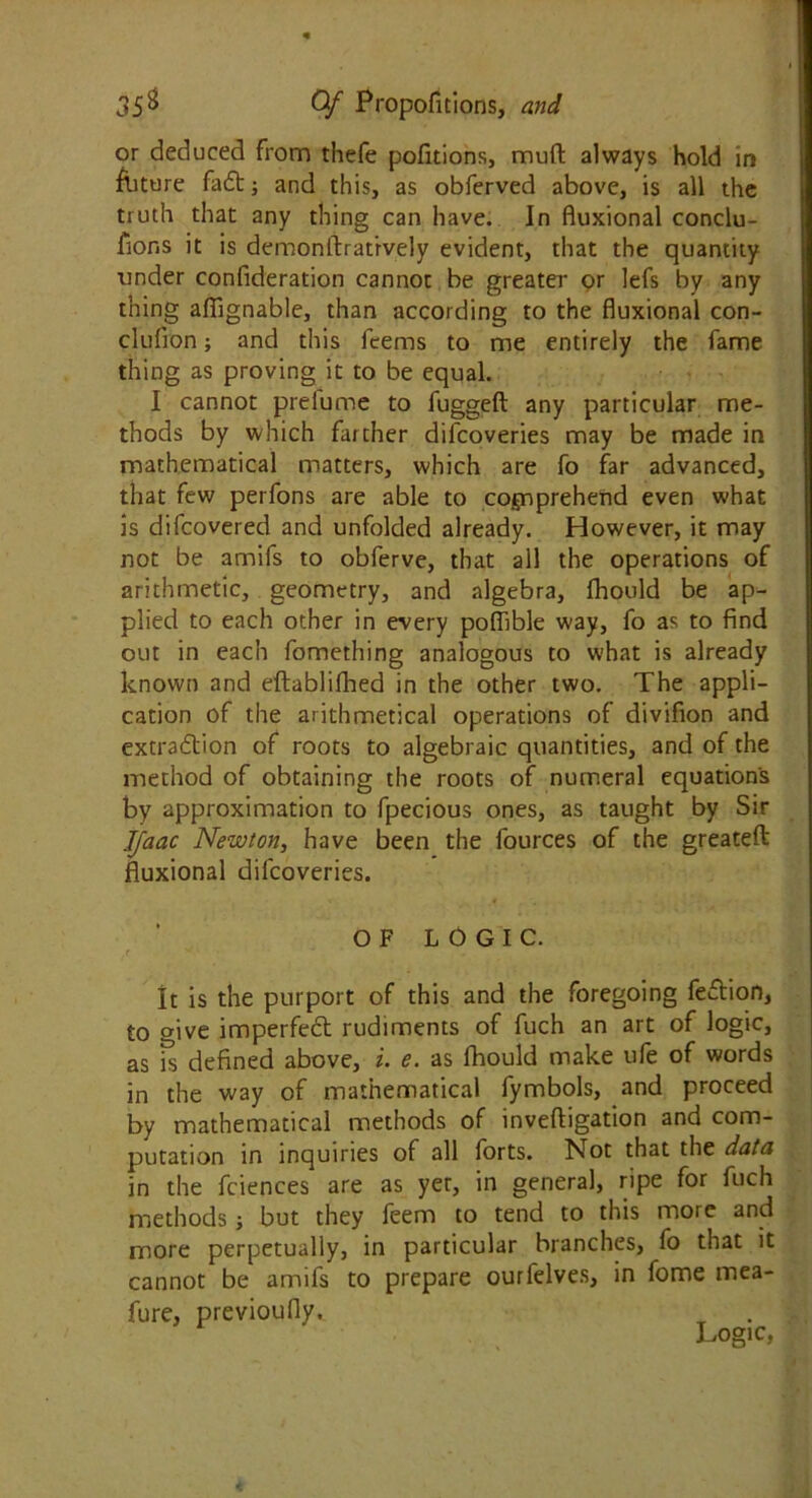 or deduced from thefe pofitions, muff always hold in fliture fadt 5 and this, as obferved above, is all the truth that any thing can have. In fluxional conclu- fions it is demonftratrvely evident, that the quantity tinder confideration cannot be greater or lefs by any thing aflignable, than according to the fluxional con- clufron; and this feems to me entirely the fame thing as proving it to be equal. I cannot preiume to fuggeft any particular me- thods by which farther dilcoveries may be made in mathematical matters, which are fo far advanced, that few perfons are able to comprehend even what is difcovered and unfolded already. However, it may not be amifs to obferve, that all the operations of arithmetic, geometry, and algebra, fhould be ap- plied to each other in every poflible way, fo as to find out in each fomething analogous to what is already known and eftablifhed in the other two. The appli- cation of the arithmetical operations of divifion and extradtion of roots to algebraic quantities, and of the method of obtaining the roots of numeral equation's by approximation to fpecious ones, as taught by Sir JJaac Newton, have been the fources of the greateft fluxional dilcoveries. • •• . .f . . # » 1 - OF LOGIC. It is the purport of this and the foregoing fedtion, to »ive imperfedt rudiments of fuch an art of logic, as is defined above, i. e. as fhould make ufe of words in the way of mathematical fymbols, and proceed by mathematical methods of inveftigation and com- putation in inquiries of all forts. Not that the data in the fciences are as yet, in general, ripe for fuch methods ; but they feem to tend to this more and more perpetually, in particular branches, fo that it cannot be amifs to prepare ourfelves, in fome mea- fure, previoufly. Logic,