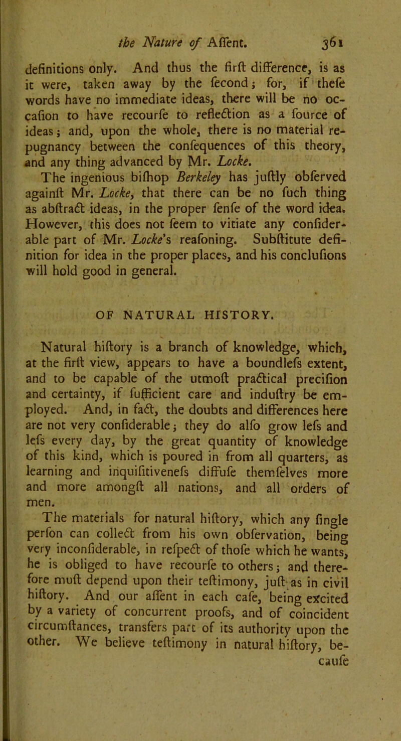 definitions only. And thus the firft difference, is as it were, taken away by the fecond j for, if thefe words have no immediate ideas, there will be no oc- cafion to have recourfe to reflection as a fource of ideas j and, upon the whole, there is no material re- pugnancy between the confequences of this theory, and any thing advanced by Mr. Locke. The ingenious bifhop Berkeley has juftly obferved againft Mr. Locke, that there can be no fuch thing as abftraCt ideas, in the proper fenfe of the word idea. However, this does not feem to vitiate any confider- able part of Mr. Locke's reafoning. Substitute defi- nition for idea in the proper places, and his conclufions will hold good in general. OF NATURAL HISTORY. Natural hiftory is a branch of knowledge, which, at the firft view, appears to have a boundlefs extent, and to be capable of the utmoft practical precifion and certainty, if fufficient care and induftry be em- ployed. And, in faCt, the doubts and differences here are not very confiderable; they do alfo grow lefs and lefs every day, by the great quantity of knowledge of this kind, which is poured in from all quarters, as learning and iriquifitivenefs diffufe themfelves more and more amongft all nations, and all orders of men. The materials for natural hiftory, which any Angle perfon can colled from his own obfervation, being very inconfiderable, in refpeCt of thofe which he wants, he is obliged to have recourfe to others; and there- fore muff depend upon their teftimony, juft as in civil hiftory. And our affent in each cafe, being excited by a variety of concurrent proofs, and of coincident circumftances, transfers part of its authority upon the other. We believe teftimony in natural hiftory, be- caufe